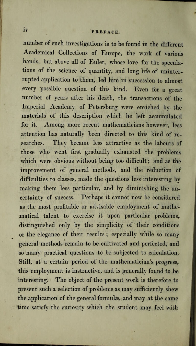 PREFACE. number of such investigations is to be found in the different Academical Collections of Europe, the work of various hands, but above all of Euler, whose love for the specula¬ tions of the science of quantity, and long life of uninter¬ rupted application to them, led him in succession to almost every possible question of this kind. Even for a great number of years after his death, the transactions of the Imperial Academy of Petersburg were enriched by the materials of this description which he left accumulated for it. Among more recent mathematicians however, less attention has naturally been directed to this kind of re¬ searches. They became less attractive as the labours of those who went first gradually exhausted the problems which were obvious without being too difficult; and as the improvement of general methods, and the reduction of difficulties to classes, made the questions less interesting by making them less particular, and by diminishing the un¬ certainty of success. Perhaps it cannot now be considered as the most profitable or advisable employment of mathe¬ matical talent to exercise it upon particular problems, distinguished only by the simplicity of their conditions or the elegance of their results ; especially while so many » general methods remain to be cultivated and perfected, and so many practical questions to be subjected to calculation. Still, at a certain period of the mathematician’s progress, this employment is instructive, and is generally found to be interesting. The object of the present work is therefore to present such a selection of problems as may sufficiently shew the application of the general formulae, and may at the same time satisfy the curiosity which the student may feel with