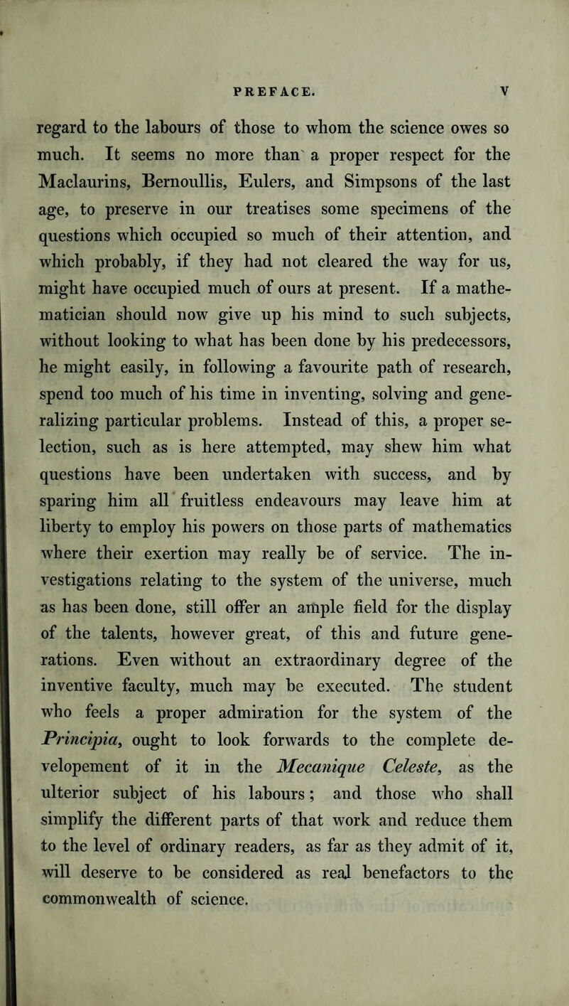 regard to the labours of those to whom the science owes so much. It seems no more than a proper respect for the Maclaurins, Bernoullis, Eulers, and Simpsons of the last age, to preserve in our treatises some specimens of the questions which occupied so much of their attention, and which probably, if they had not cleared the way for us, might have occupied much of ours at present. If a mathe¬ matician should now give up his mind to such subjects, without looking to what has been done by his predecessors, he might easily, in following a favourite path of research, spend too much of his time in inventing, solving and gene¬ ralizing particular problems. Instead of this, a proper se¬ lection, such as is here attempted, may shew him what questions have been undertaken with success, and by sparing him all fruitless endeavours may leave him at liberty to employ his powers on those parts of mathematics where their exertion may really be of service. The in¬ vestigations relating to the system of the universe, much as has been done, still offer an ample field for the display of the talents, however great, of this and future gene¬ rations. Even without an extraordinary degree of the inventive faculty, much may be executed. The student who feels a proper admiration for the system of the Principia, ought to look forwards to the complete de- velopement of it in the Mecanique Celeste, as the ulterior subject of his labours; and those who shall simplify the different parts of that work and reduce them to the level of ordinary readers, as far as they admit of it, will deserve to be considered as real benefactors to the commonwealth of science.