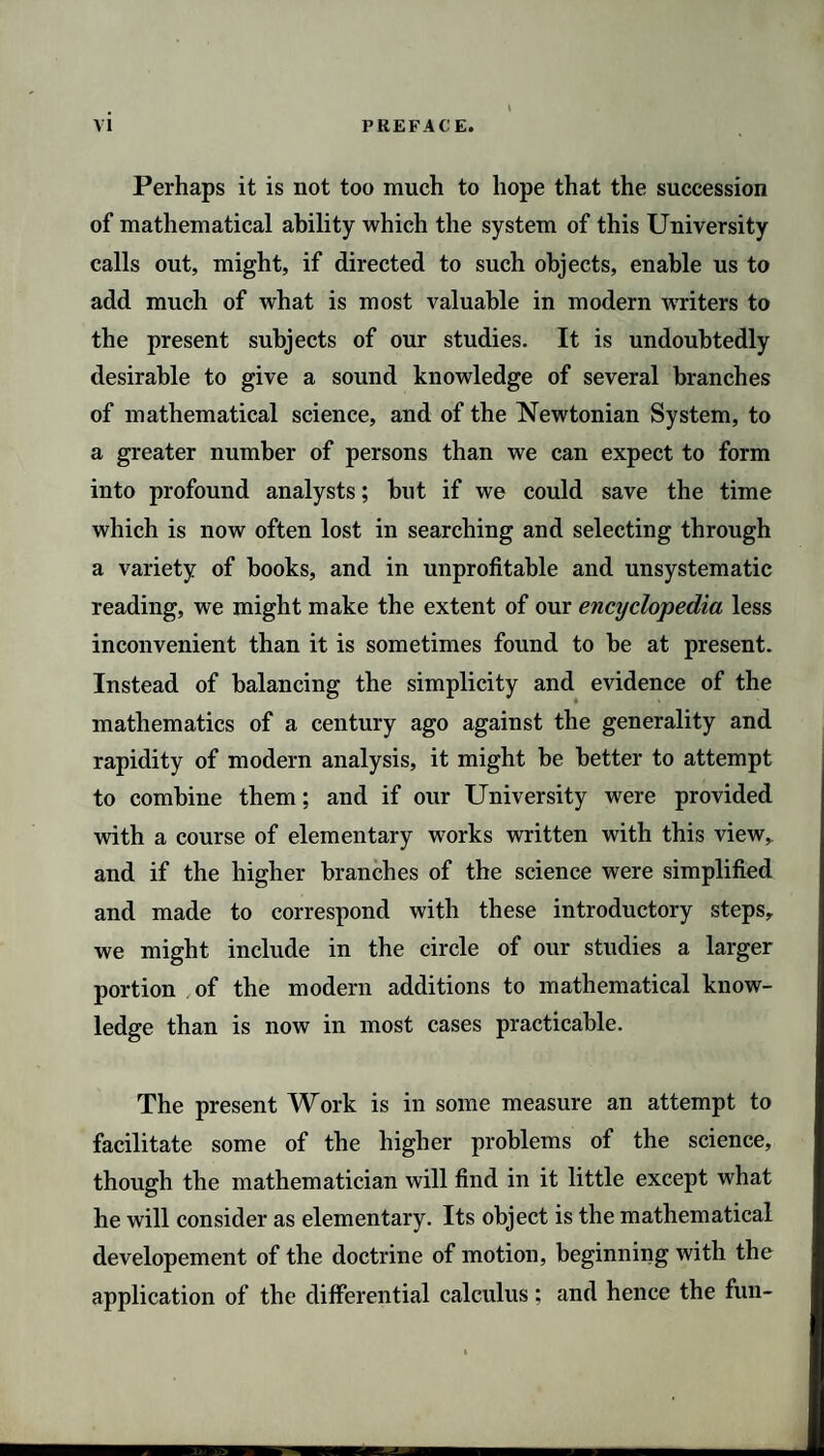 Perhaps it is not too much to hope that the succession of mathematical ability which the system of this University calls out, might, if directed to such objects, enable us to add much of what is most valuable in modern writers to the present subjects of our studies. It is undoubtedly desirable to give a sound knowledge of several branches of mathematical science, and of the Newtonian System, to a greater number of persons than we can expect to form into profound analysts; but if we could save the time which is now often lost in searching and selecting through a variety of books, and in unprofitable and unsystematic reading, we might make the extent of our encyclopedia less inconvenient than it is sometimes found to be at present. Instead of balancing the simplicity and evidence of the mathematics of a century ago against the generality and rapidity of modern analysis, it might be better to attempt to combine them; and if our University were provided with a course of elementary works written with this view,, and if the higher branches of the science were simplified and made to correspond with these introductory steps, we might include in the circle of our studies a larger portion of the modern additions to mathematical know¬ ledge than is now in most cases practicable. The present Work is in some measure an attempt to facilitate some of the higher problems of the science, though the mathematician will find in it little except what he will consider as elementary. Its object is the mathematical developement of the doctrine of motion, beginning with the application of the differential calculus; and hence the fun-