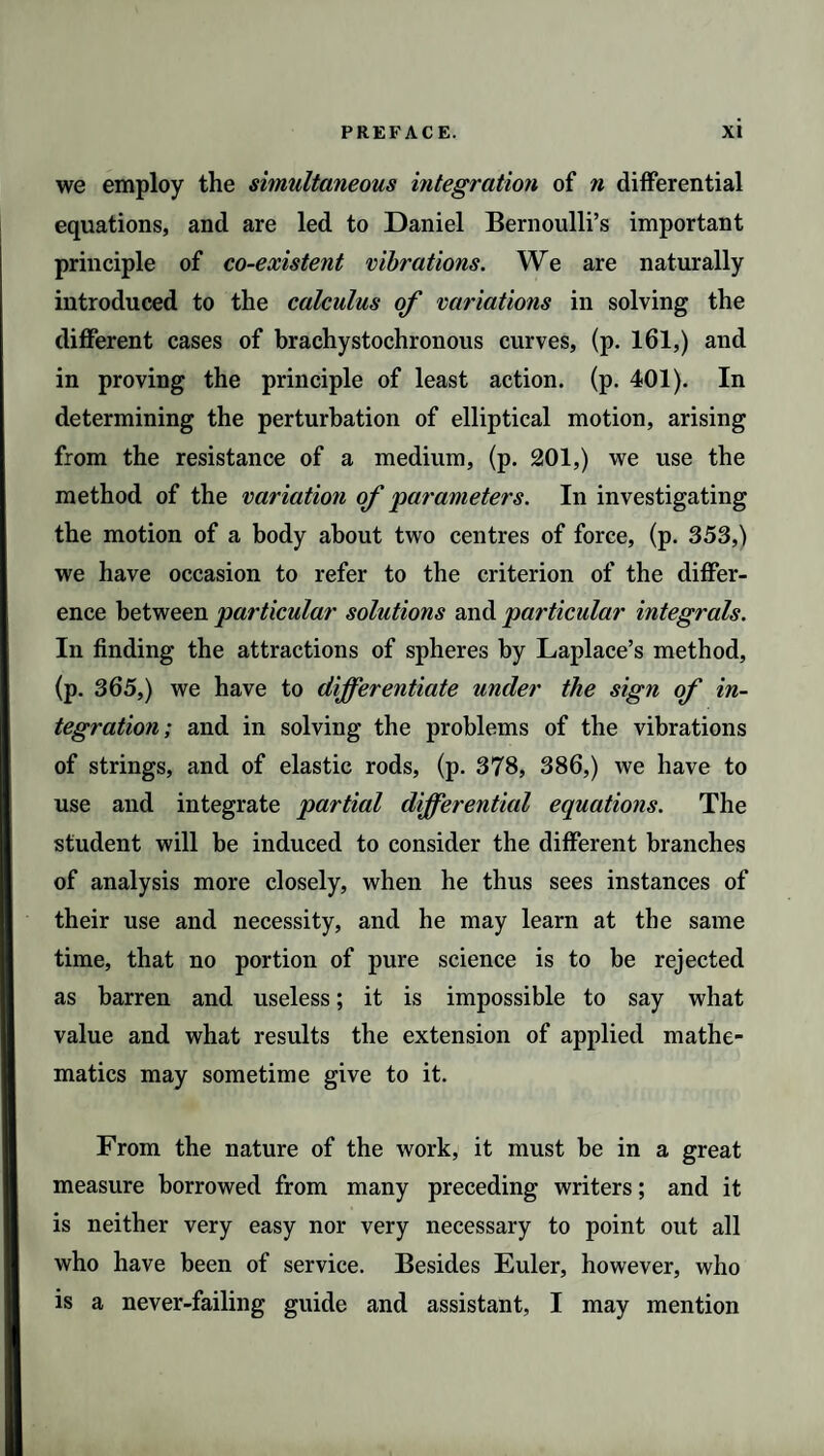 we employ the simultaneous integration of n differential equations, and are led to Daniel Bernoulli’s important principle of co-existent vibrations. We are naturally introduced to the calculus of variations in solving the different cases of brachystochronous curves, (p. 161,) and in proving the principle of least action, (p. 401). In determining the perturbation of elliptical motion, arising from the resistance of a medium, (p. 201,) we use the method of the variation of 'parameters. In investigating the motion of a body about two centres of force, (p. 353,) we have occasion to refer to the criterion of the differ¬ ence between particular solutions and particular integrals. In finding the attractions of spheres by Laplace’s method, (p. 365,) we have to differentiate under the sign of in¬ tegration; and in solving the problems of the vibrations of strings, and of elastic rods, (p. 378, 386,) we have to use and integrate partial differential equations. The student will be induced to consider the different branches of analysis more closely, when he thus sees instances of their use and necessity, and he may learn at the same time, that no portion of pure science is to be rejected as barren and useless; it is impossible to say what value and what results the extension of applied mathe¬ matics may sometime give to it. From the nature of the work, it must be in a great measure borrowed from many preceding writers; and it is neither very easy nor very necessary to point out all who have been of service. Besides Euler, however, who is a never-failing guide and assistant, I may mention