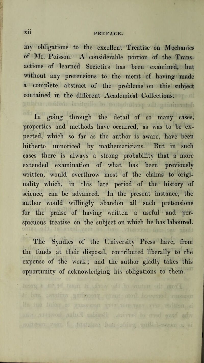 XU my obligations to the excellent Treatise on Mechanics of Mr. Poisson. A considerable portion of the Trans¬ actions of learned Societies has been examined, but without any pretensions to the merit of having made a complete abstract of the problems on this subject contained in the different Academical Collections. In going through the detail of so many cases, properties and methods have occurred, as was to be ex¬ pected, which so far as the author is aware, have been hitherto unnoticed by mathematicians. But in such cases there is always a strong probability that a more extended examination of what has been previously written, would overthrow most of the claims to origi¬ nality which, in this late period of the history of science, can be advanced. In the present instance, the author would willingly abandon all such pretensions for the praise of having written a useful and per¬ spicuous treatise on the subject on which he has laboured. The Syndics of the University Press have, from the funds at their disposal, contributed liberally to the expense of the work; and the author gladly takes this opportunity of acknowledging his obligations to them.