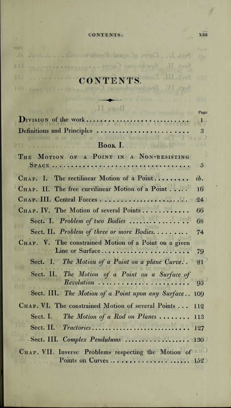 CONTENTS. l’agc Division of the work. 1 Definitions and Principles. 3 Book I. The Motion of a Point in a Non-resisting Space. 5 Chap. I. The rectilinear Motion of a Point. ib. Chap. II. The free curvilinear Motion of a Point. 16 Chap. III. Central Forces.. 24 Chap. IV. The Motion of several Points. 66 Sect. I. Problem of two Bodies. 68 Sect. II. Problem of three or more Bodies. 74 Chap. V. The constrained Motion of a Point on a given Line or Surface. 79 Sect. I. The Motion of a Point on a plane Curve. . 81 Sect. II. The Motion of a Point on a Sutface of Revolution. 93 Sect. III. The Motion of a Point upon any Surface.. 109 Chap. VI. The constrained Motion of several Points ... 112 Sect. I. The Motion of a Rod on Planes. 113 Sect. II. Tractories. 127 Sect. III. Complex Pendulums . 130 Chap. VII. Inverse Problems respecting the Motion of Points on Curves . 132 \