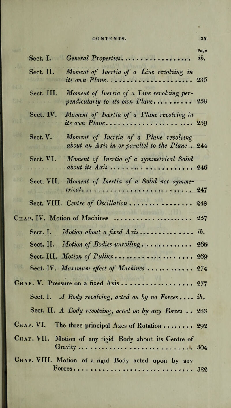 Page Sect. I. General Properties. ib. Sect. II. Moment of Inertia of a Line revolving in its own Plane.236 Sect. III. Moment of Inertia of a Line revolving per¬ pendicularly to its oiun Plane. 238 Sect. IV. Moment of Inertia of a Plane revolving in its own Plane.239 Sect. V. Moment of Inertia of a Plane revolving about an Axis in or parallel to the Plane . 244 Sect. VI. Moment of Inertia of a symmetrical Solid about its Axis. 246 Sect. VII. Moment of Inertia of a Solid not symme¬ trical. 247 Sect. VIII. Centre of Oscillation.248 Chap. IV. Motion of Machines . 257 Sect. I. Motion about a fixed Axis.ib. Sect. II. Motion of Bodies unrolling.. 266 Sect. III. Motion of Pullies . ..269 Sect. IV. Maximum effect of Machines.274 Chap. V. Pressure on a fixed Axis. 277 Sect. I. A Body revolving, acted on by no Forces .... ib. Sect. II. A Body revolving, acted on by any Forces . . 283 Chap. VI. The three principal Axes of Rotation.292 Chap. VII. Motion of any rigid Body about its Centre of Gravity.i, 304 Chap. VIII. Motion of a rigid Body acted upon by any Forces.. ,. . 322