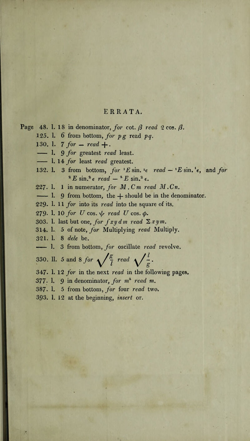 ERRATA. Page 48. 1. 18 in denominator, for cot.(3 read 2 cos. (3. 125. 1. 6 from bottom, yd/- pg read pq. 130. 1. 7 for — read -j-. - 1. 9 for greatest read least. - 1. 14 for least read greatest. 132. 1. 3 from bottom, for '£ sin. 'e read —'E sin. ‘e, and for * E sin.* e read — * E sin.* c. 227- 1. 1 in numerator, for M.Cm read 31.Cn. - 1. 9 from bottom, the -|- should be in the denominator. 229- 1. 11 for into its read into the square of its. 279- 1. 10 for U cos. read U cos. 0. 303. 1. last but one, for fxydm read Z.vym. 314. 1. 5 of note, for Multiplying read Multiply. 321. 1. 8 dele be. — 1. 3 from bottom, for oscillate read revolve. 330. 11. 5 and 8 for y/ j read y/- . 347. 1. 12 for in the next read in the following pages. 377. 1. 9 in denominator, for nr? read m. 387. 1. 5 from bottom, for four read two. 393. 1. 12 at the beginning, insert or.