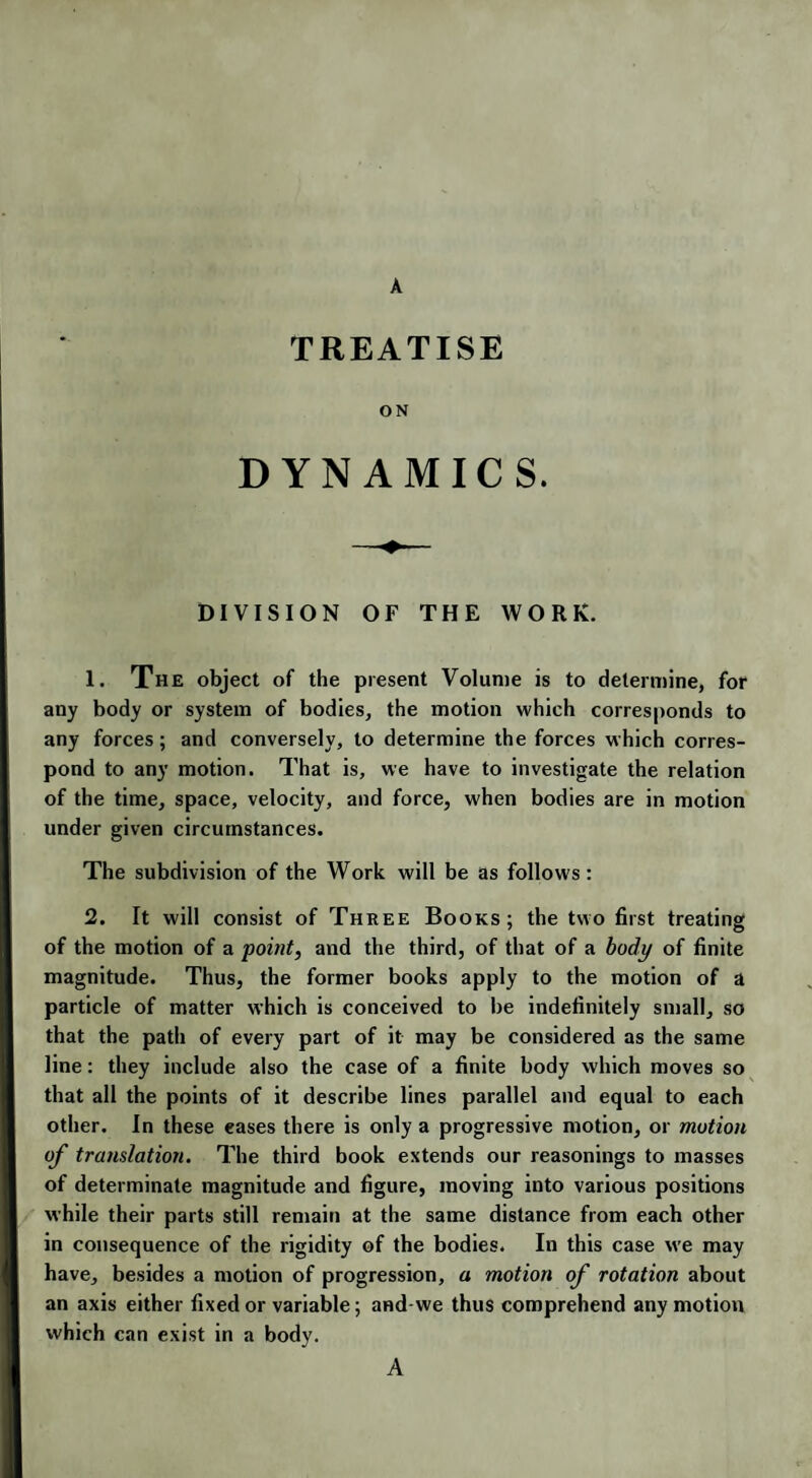 A TREATISE ON DYNAMICS. DIVISION OF THE WORK. 1. The object of the present Volume is to determine, for any body or system of bodies, the motion which corresponds to any forces; and conversely, to determine the forces which corres¬ pond to any motion. That is, we have to investigate the relation of the time, space, velocity, and force, when bodies are in motion under given circumstances. The subdivision of the Work will be as follows: 2. It will consist of Three Books; the two first treating of the motion of a point, and the third, of that of a body of finite magnitude. Thus, the former books apply to the motion of a particle of matter which is conceived to be indefinitely small, so that the patli of every part of it may be considered as the same line: they include also the case of a finite body which moves so that all the points of it describe lines parallel and equal to each other. In these eases there is only a progressive motion, or motion of translation. The third book extends our reasonings to masses of determinate magnitude and figure, moving into various positions while their parts still remain at the same distance from each other in consequence of the rigidity of the bodies. In this case we may have, besides a motion of progression, a motion of rotation about an axis either fixed or variable; and-we thus comprehend any motion which can exist in a body. A