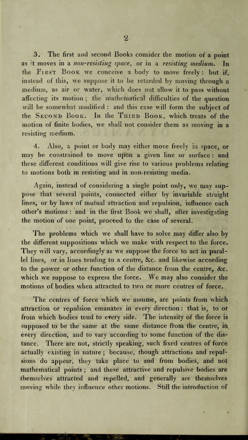 3. The first and second Books consider the motion of a point as ;t moves in a non-resisting space, or in a resisting medium. In the First Book we conceive a body to move freely: but if, instead of this, we suppose it to be retarded by moving through a medium, as air or water, which does not allow it to pass without affecting its motion ; the mathematical difficulties of the question will be somewhat modified : and this case will form the subject of the Second Book. In the Third Book, which treats of the motion of finite bodies, we shall not consider them as moving in a resisting medium. 4. Also, a point or body may either move freely in space, or may be constrained to move upon a given line or surface : and these different conditions will give rise to various problems relating to motions both in resisting and in non-resisting media. Again, instead of considering a single point only, we may sup¬ pose that several points, connected either by invariable straight lines, or by laws of mutual attraction and repulsion, influence each other’s motions : and in the first Book we shall, after investigating the motion of one point, proceed to the case of several. The problems which we shall have to solve may differ also by the different suppositions which we make with respect to the force. They will vary, accordingly as we suppose the force to act in paral¬ lel lines, or in lines tending to a centre, &c. and likewise according to the pow'er or other function of the distance from the centre, &c. which we suppose to express the force. We may also consider the motions of bodies when attracted to twro or more centres of force. The centres of force which we assume, are points from which attraction or repulsion emanates in every direction: that is, to or from which bodies tend to every side. The intensity of the force is supposed to be the same at the same distance from the centre, in every direction, and to vary according to some function of the dis¬ tance. There are not, strictly speaking, such fixed centres of force actually existing in nature ; because, though attractions and repul¬ sions do appear, they take place to and from bodies, and not mathematical points ; and these attractive and repulsive bodies are themselves attracted and repelled, .and generally are themselves moving while thev influence other motions. Still the introduction of