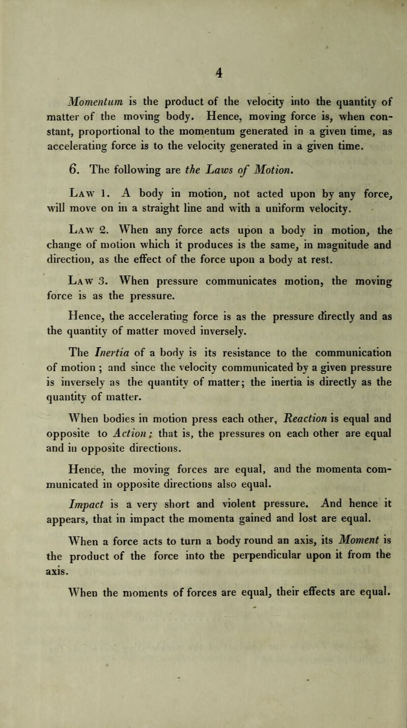 Momentum is the product of the velocity into the quantity of matter of the moving body. Hence, moving force is, when con¬ stant, proportional to the momentum generated in a given time, as accelerating force is to the velocity generated in a given time. 6. The following are the Laws of Motion. Lawt 1. A body in motion, not acted upon by any force, will move on in a straight line and with a uniform velocity. Law 2. When any force acts upon a body in motion, the change of motion which it produces is the same, in magnitude and direction, as the effect of the force upon a body at rest. Law 3. When pressure communicates motion, the moving force is as the pressure. Hence, the accelerating force is as the pressure directly and as the quantity of matter moved inversely. The Inertia of a body is its resistance to the communication of motion ; and since the velocity communicated by a given pressure is inversely as the quantity of matter; the inertia is directly as the quantity of matter. When bodies in motion press each other. Reaction is equal and opposite to Action; that is, the pressures on each other are equal and in opposite directions. Hence, the moving forces are equal, and the momenta com¬ municated in opposite directions also equal. Impact is a very short and violent pressure. And hence it appears, that in impact the momenta gained and lost are equal. When a force acts to turn a body round an axis, its Moment is the product of the force into the perpendicular upon it from the axis. When the moments of forces are equal, their effects are equal.