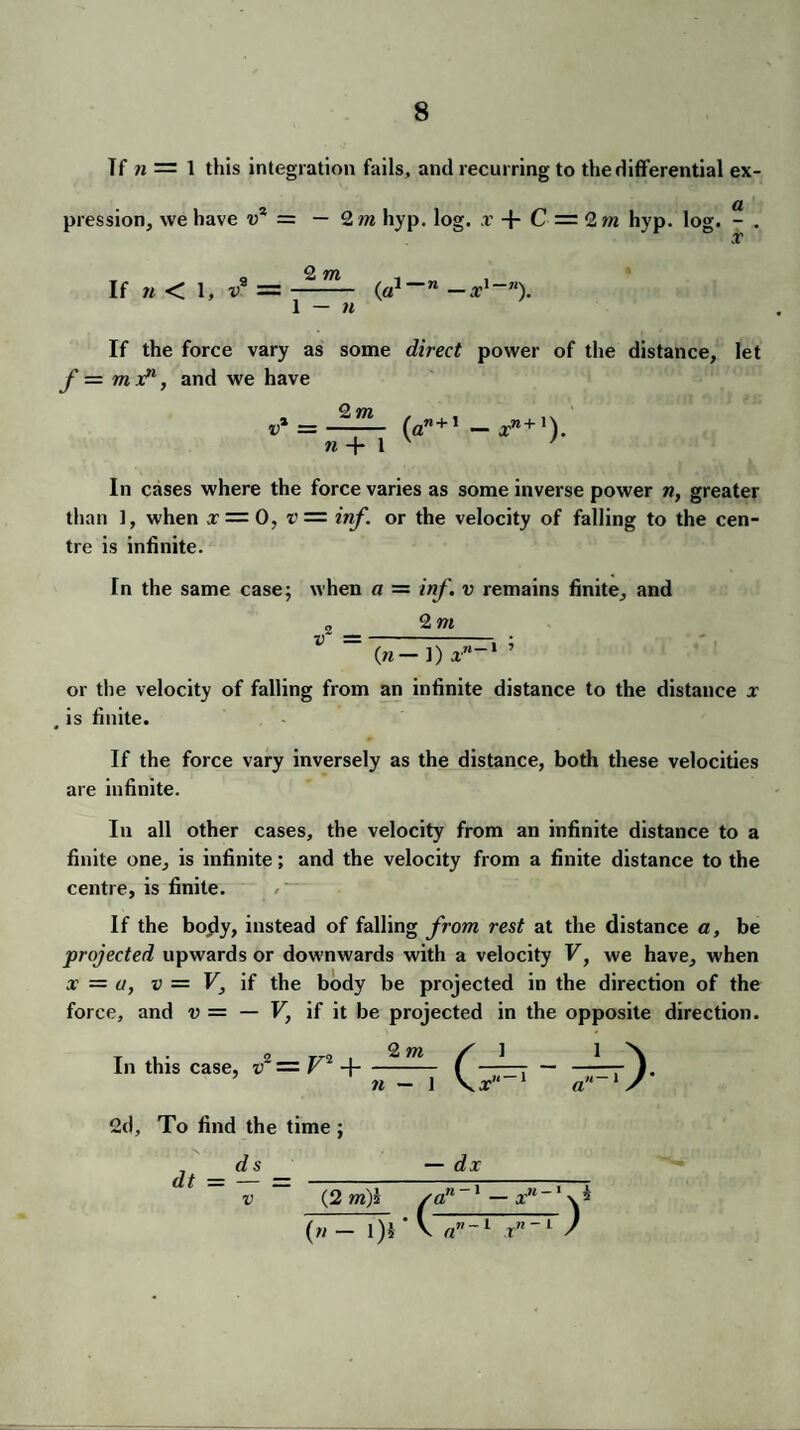 If n — 1 this integration fails, and recurring to the differential ex¬ pression, we have v2 = — 2 m hyp. log. ,r -f- C — Q,m hyp. log. - . x O nrjn If n < 1, v* = —- (a1 ~n -x'~n). 1 — n If the force vary as some direct power of the distance, let f = mx?1, and we have r‘ = — (a” + I -xn+'). n + l v 1 In cases where the force varies as some inverse power n, greater than 1, when x = 0, v = inf. or the velocity of falling to the cen¬ tre is infinite. In the same case; when a = inf. v remains finite, and o_2 m v ~ en— 1) a-1 ’ or the velocity of falling from an infinite distance to the distance x , is finite. If the force vary inversely as the distance, both these velocities are infinite. In all other cases, the velocity from an infinite distance to a finite one, is infinite; and the velocity from a finite distance to the centre, is finite. If the bojly, instead of falling from rest at the distance a, be projected upwards or downwards with a velocity V, we have, when x = a, v = V, if the body be projected in the direction of the force, and v = — V, if it be projected in the opposite direction. In this case, f — V2 H- n 2d, To find the time ; v — dx (2 m')i pan 1 — x11 (n - l)i ' V a”-1 xn ~ 1 /