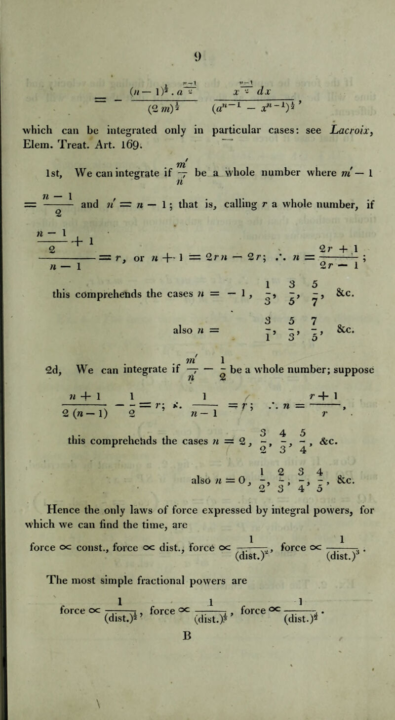 (« — 1 )* . a - (2 m)5 1>r-t x - rfj: (a”1 - which can be integrated only in particular cases: see Lacroix, Elem. Treat. Art. l69< m 1st, We can integrate if — be a whole number where m — 1 n n — 1 2 n - 1 2 and n' — n — 1; that is, calling r a whole number, if + 1 n — 1 = r, or n +- 1 = 2r» — 2r; ii — 2r + .1 2r — 1 13 5 this comprehends the cases n = — 1 , -» -, &c. j O 7 also « = ^ 5 7 oCc. 1 3’ 5’ . w* 1 2d, We can integrate if ~r — - be a whole number; suppose ii 4- 1 1 2 (»— 1) 2 _ ? ’ w — 1 r; r -f 1 .. n = this comprehends the cases n — 2, ~, &c. , 1 2 3 4 D also n = 0, -, r, &c. 2 3 4 o Hence the only laws of force expressed by integral powers, for which we can lind the time, are force oc const., force c>c dist., force oc ——— force oc —--- . (dist.) (dist.) The most simple fractional powers are , 1 1 1 force oc ——-j force —-—— force ^ . (dist.)5 (dist.)* (dist.)* B