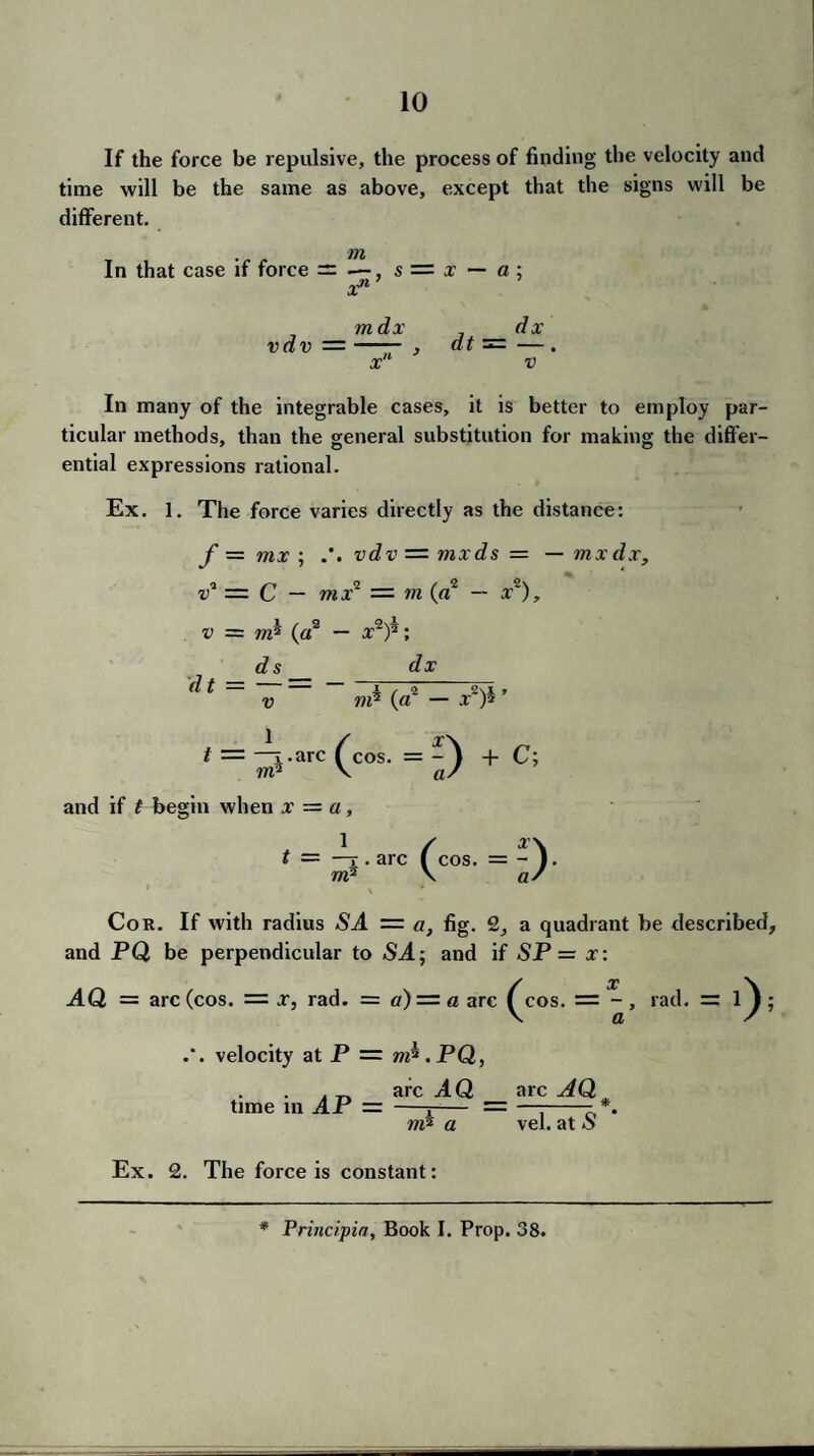 If the force be repulsive, the process of finding the velocity and time will be the same as above, except that the signs will be different. In that case if force = , s = x — a ; xn’ mdx dx vdv =-- , dt =—. x' v In many of the integrable cases, it is better to employ par¬ ticular methods, than the general substitution for making the differ¬ ential expressions rational. Ex. 1. The force varies directly as the distance: f = mx ; vdv — mxds = — mxdx, v1 — C — mx1 — m («2 — xs), v = m? (a2 — a?2)*; ds dx di = —- - mh _ x,)h, t = — .arc (cos. = -^ + C; rrii \ a' and if t begin when x — a, t — —r. arc (cos. = - V m'J \ a' Cor. If with radius SJ. = a, fig. 2, a quadrant be described, and PQ be perpendicular to ST; and if SP = x: AQ = arc (cos. = .r, rad. = a) — a arc ^cos. = - , rad. = ; velocity at P = m^.PQ, time in AP = arc TQ rrfl a arc AQ vel. at S Ex. 2. The force is constant:
