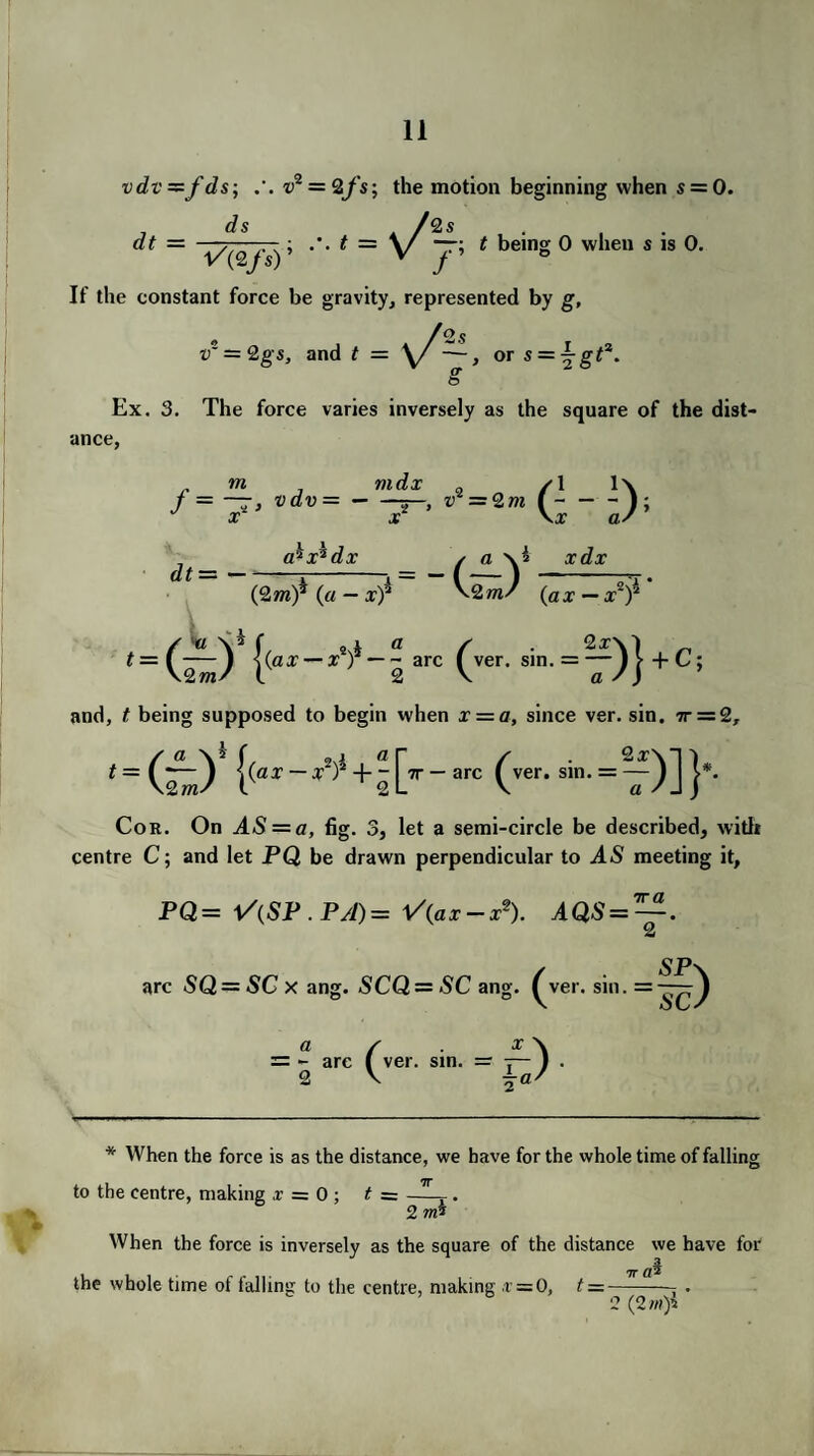 vdv=zfds; u* 2 = 2fs-, the motion beginning when s = 0. ds /2s dt = t — v t being 0 when s is 0. If the constant force be gravity, represented by g, /os v' = 2gs, and t — \/—, or s = ^gt*. or <5 Ex. 3. The force varies inversely as the square of the dist¬ ance, m max /I lx J = ~, vdv=-—, it = 2 w (-1; x x \x as a^x^dx / a \i xdx (2wi)^ (a — x)2 \2ms (ax — x2)^ ver. sin -7>)*<=‘ and, t being supposed to begin when x — a, since ver. sin. 7t = 2, t=(Ly (''er-si-=if)]}'- Cor. On AS = a, fig. 3, let a semi-circle be described, with centre C; and let PQ be drawn perpendicular to AS meeting it, PQ= V(SP .PA)= V(ax-x*). AQS = —-. 2 arc SQ = SCx ang. SCQ—SC ang. ^ver. sin. = a s x\ = - arc ( ver. sm. = — 1 . 2 V * When the force is as the distance, we have for the whole time of falling to the centre, making x = 0 ; t = —. 2 m* When the force is inversely as the square of the distance we have for 7T fll the whole time of falling to the centre, making .r = 0, t =-—- . 2(2 ?n)i