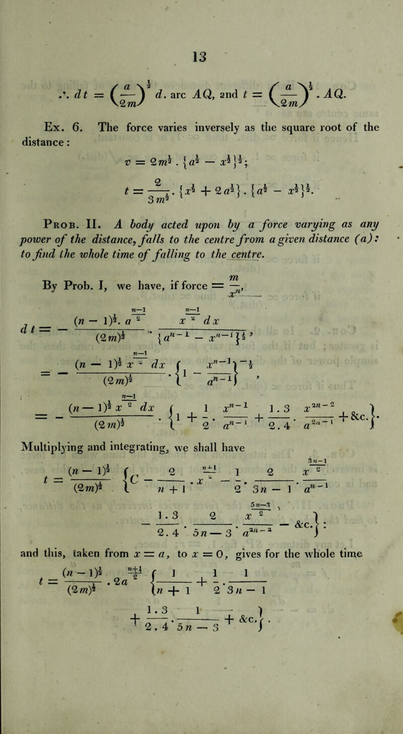 ,\ dt — (•—Y d. arc AQ, and t — C • AQ. \2m/ \2mfi Ex. 6. The force varies inversely as the square root of the distance: v = 2m* . {a* — x* 2 3 m*' {x* + 2 a* |. {a* — x*} *. Prob. II. A body acted upon by a force varying as any power of the distance, falls to the centre from a given distance (a): to find the whole time of falling to the centre. m By Prob. I, we have, if force = —, xn d t = — V—1 x * dx (n — l)i. a 2 (2m)* — x'l~[\*’ n—1 (n — 1)^ x * dx (2 m)* 71—1 (n — l)i x 2 dx (2 m)* ltiplying and integratii , = <« - ■>* fc_ (2 m)* i f. 1 + 5* xn~1 • l1 an~1 lg, we shall have o nfi-l . x * 1 n + 1 • 2 1.3 2 l X 2. 4 ' on — - 3 a% 1.3 x 2.4 a 2 s»-i 2 x — i 5 71—3 2 — &C.| and this, taken from x — a, to x' = 0, gives for the whole time (n -1)5 ”4* ( 1 t = (2 m)* =5* r i l i .2 a 2 \-1- - .- (« + 1 2 3«-l t 1.3 1 2.4 bn — 3 + &c.| .