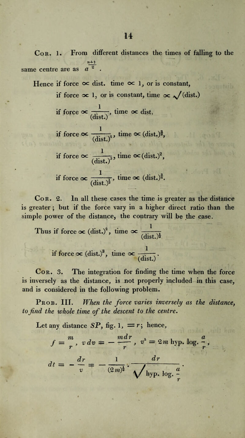 Cor. 1. From different distances the times of falling to the same centre are as a 2 . Hence if force oc dist. time oc l_, or is constant, if force oc 1, or is constant, time oc ,y/(dist.) 1 if force oc ——- time oc dist. (dist.) if force oc ———- time oc (dist.)2, (dist.) if force oc —:—3, time oc(dist.)'2, (dist.) if force oc ——7, time oc (dist.)L (dist.)2 Cor. 2. In all these cases the time is greater as the distance is greater; but if the force vary in a higher direct ratio than the simple power of the distance, the contrary will be the case. Thus if force oc (dist.)2, time oc —:—— (dist.)2 . 3 . 1 if force oc (dist.) , time oc —-—-. * (dist.) Cor. 3. The integration for finding the time when the force is inversely as the distance, is not properly included in this case, and is considered in the following problem. Prob. III. When the force varies inversely as the distance, to find the whole time of the descent to the centre. Let any distance SP, fig. 1, = r; hence, m mdr t a f — , vdv --, v = Q m hyp. log. - , » fjt * ^ dr 1 dr (2>»)* -y/]lypt Jog. - V dt = v