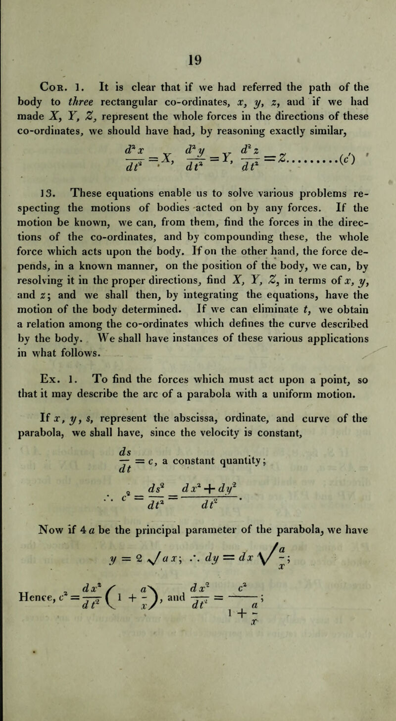 Cor. 1. It is clear that if we had referred the path of the body to three rectangular co-ordinates, x, y, z, and if we had made X, Y, Z, represent the whole forces in the directions of these co-ordinates, we should have had, by reasoning exactly similar, &y _ y dt% d2z de =z, (c) 9 13. These equations enable us to solve various problems re¬ specting the motions of bodies acted on by any forces. If the motion be known, we can, from them, find the forces in the direc¬ tions of the co-ordinates, and by compounding these, the whole force which acts upon the body. If on the other hand, the force de¬ pends, in a known manner, on the position of the body, we can, by resolving it in the proper directions, find X, Y, Z, in terms of x, y, and z; and we shall then, by integrating the equations, have the motion of the body determined. If we can eliminate t, we obtain a relation among the co-ordinates which defines the curve described by the body. We shall have instances of these various applications in what follows. Ex. 1. To find the forces which must act upon a point, so that it may describe the arc of a parabola with a uniform motion. If x, y, s, represent the abscissa, ordinate, and curve of the parabola, we shall have, since the velocity is constant, ds — = c, a constant quantity; ds* dx* dy2 C =j?= d? ' Now if A a be the principal parameter of the parabola, we have y = 2 y/ax-, .'. dy — dx \/~; x TT 2 dx* S a\ dx* c* Hece,c =^{1 + -), and 1 + ~ X