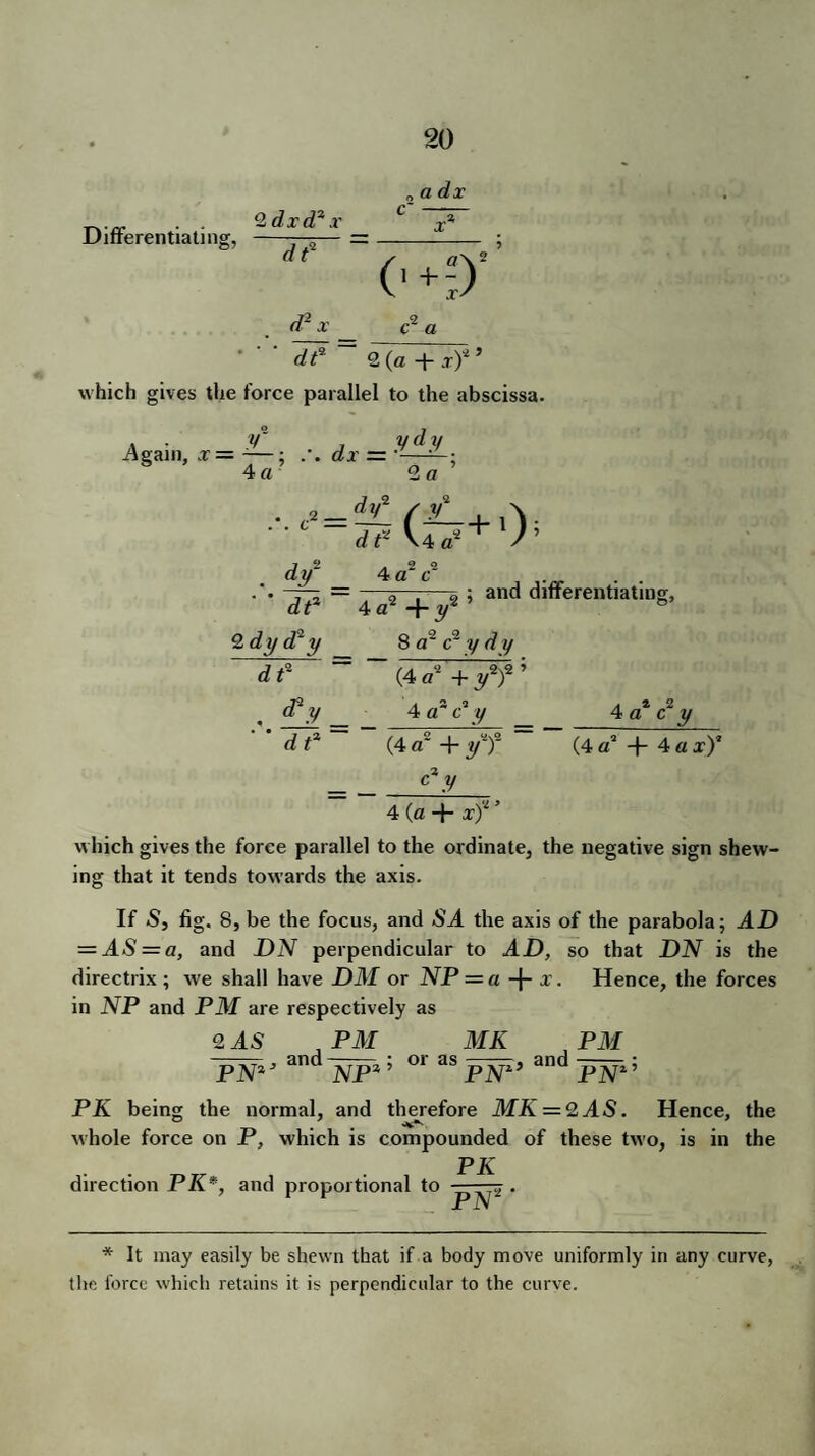 a dx Differentiating, 2 dxd% x dt* d2 x 1? c2 a 2 (a + x)3 ’ which gives the force parallel to the abscissa. -Again, x = - ; 4 «• 6?X = _ .y^.y • = ^ (£-+ A. ; and differentiating, 2 o ,2 - -.2 . df ' * df* 2 dy d* y dt* 0 o 4 a c 4 a2 +r 8 a2 c2 y rf y (4 d1 + ff 5 4 a~ c' y 2 2 4 a c y d t3 (4 a' + y3)2 (4 a2 + 4 a x)2 c3 y 4 (a + x)v ’ which gives the force parallel to the ordinate, the negative sign shew¬ ing that it tends towards the axis. If S, fig. 8, be the focus, and -SJ. the axis of the parabola; AD = AS = a, and DN perpendicular to AD, so that DN is the directrix; we shall have DM or NP = a + *• Hence, the forces in NP and PM are respectively as 2 AS , PM ,, and PN2 NP % ’ or as MK PN: ;, and PM PN Z 5 PK being the normal, and therefore MK = 2AS. Hence, the whole force on P, which is compounded of these two, is in the PK direction PK*, and proportional to p^-.> • * It may easily be shewn that if a body move uniformly in any curve, the force which retains it is perpendicular to the curve.