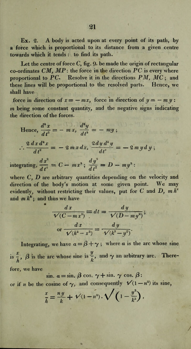 Ex. 2. A body is acted upon at every point of its path, by a force which is proportional to its distance from a given centre towards which it tends : to find its path. Let the centre of force C, fig. 9* be made the origin of rectangular co-ordinates CM, MP: the force in the direction PC is every where proportional to PC. Resolve it in the directions PM, MC; and these lines will be proportional to the resolved parts. Hence, we shall have force in direction of x = — mx, force in direction of y — — my : m being some constant quantity, and the negative signs indicating the direction of the forces. Hence, d2x df d2y m x, — = - my ; 2 dx d2 x ~ dt2 2 dy d2 y 2 mx dx, —=—-■ ' ■ = — 2 m yd y ; dt1 J y dx2 dy2 integrating, — — C — mx ; — = D — my : at at where C, D are arbitrary quantities depending on the velocity and direction of the body’s motion at some given point. We may evidently, without restricting their values, put for C and D, m h* and m /c*; and thus we have dx —it — X^iC—mx2) . VCD—my2Y dx dy °r VQ? - X2) = Vije-y1)' Integrating, we have a = /3 + 7 ; where a is the arc whose sine is -, /3 is the arc whose sine is j, and 7 an arbitrary arc. There- h k fore, we have sin. a = sin. (i cos. 7 + sin. 7 cos. : or if n be the cosine of 7, and consequently V{ \ —n2) its sine, /
