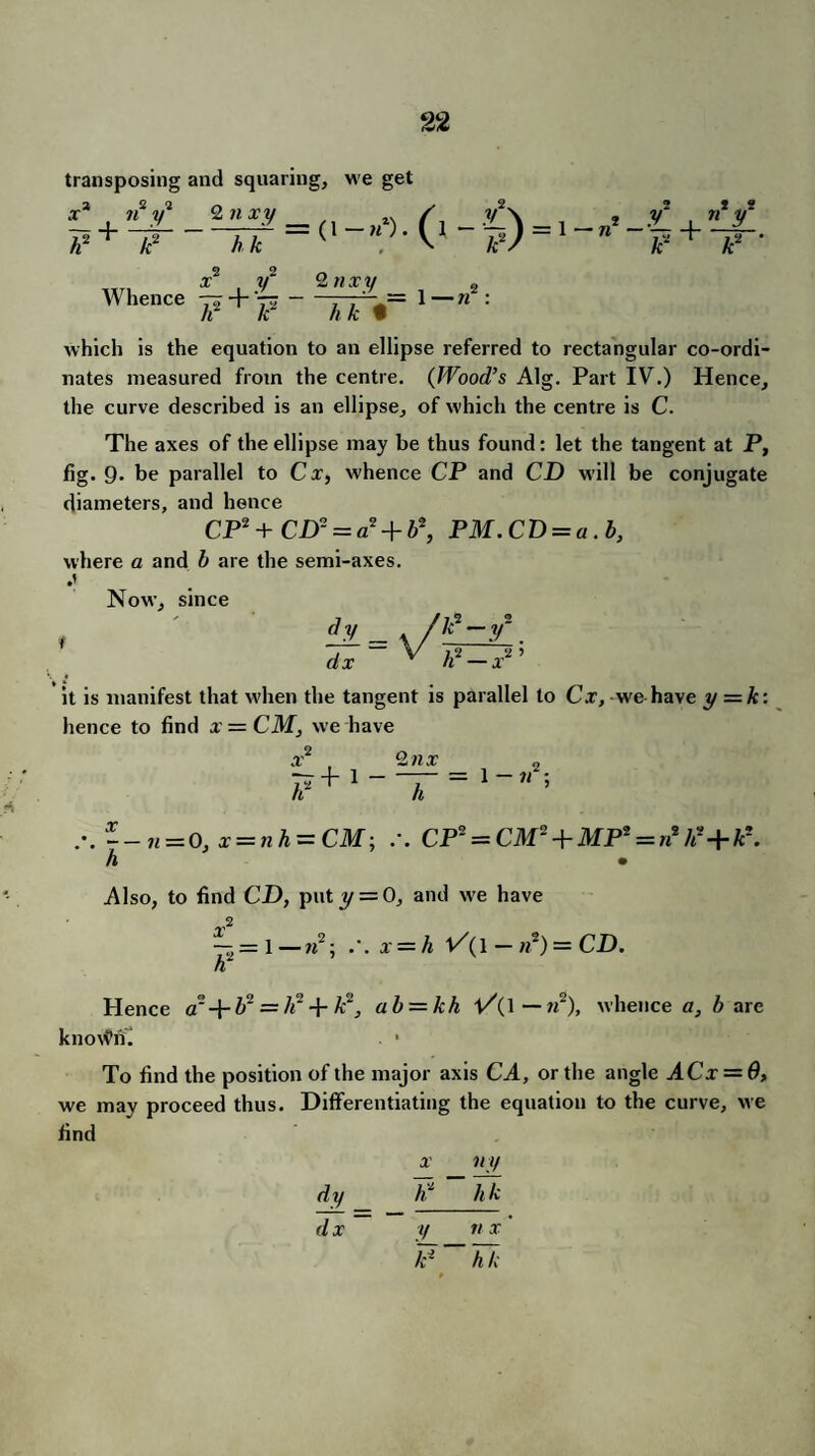 transposing and squaring, we get A A “( V A2/ A2 + A2 * X* 7i2 F + ~F~ x y Whence -rr + 'r^ A A 2 nxy 2 1—« A A t which is the equation to an ellipse referred to rectangular co-ordi¬ nates measured from the centre. (Wood’s Alg. Part IV.) Hence, the curve described is an ellipse, of which the centre is C. The axes of the ellipse may be thus found: let the tangent at P, fig* 9* be parallel to Cx, whence CP and CD will be conjugate diameters, and hence CP*+ CD2 = a* + b\ PM.CD = a.b, where a and b are the semi-axes. Now, since it is manifest that when the tangent is parallel to Cx, we have y = k: hence to find x = CM, we have x F + 1 ” 2 nx = 1 - n r.--n = 0, x = ?ih = CM; /. CP2 = Cilf2 + MP2 = »2As+A2. A • Also, to find CD, put y = 0, and we have — = 1 — n2; /. x = A 1/(1 -»2)=CD. A Hence a' -|- A2 = A2 + A2, ab — kh l/(l— w2), whence a, A are knovPhi - • To find the position of the major axis CA, or the angle ACx = 6, we may proceed thus. Differentiating the equation to the curve, we find x ny dy _ F ~ AA d x y n x F~AA