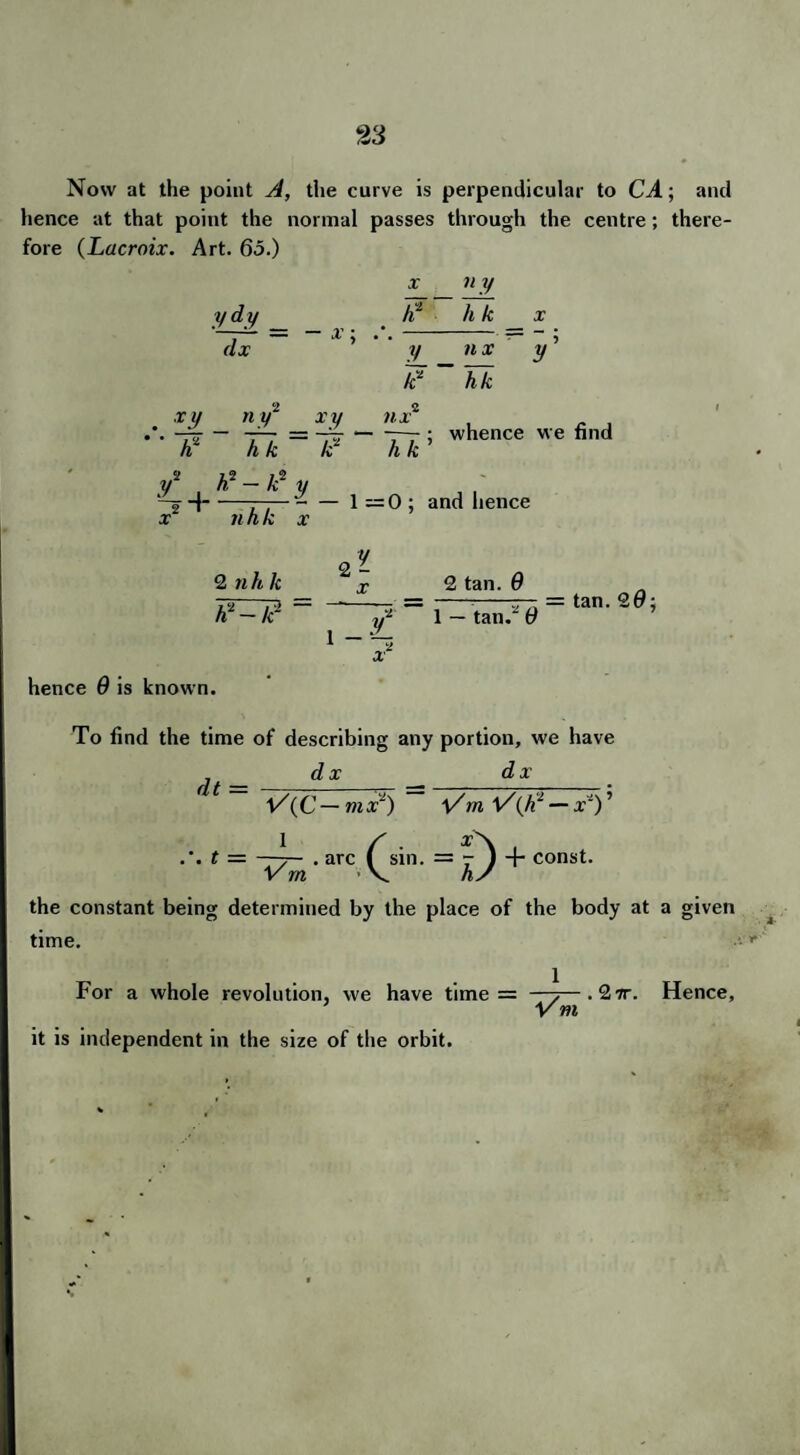 Now at the point A, the curve is perpendicular to CA; and hence at that point the normal passes through the centre; there¬ fore (Lacroix. Art. 65.) ydy ~dl = X ¥ n y h k V_ e nx y hk nx — --—— ; whence we find h k x y n y~ x y ■** ~¥ ~ ¥k^~¥ V1 , h*-k*y —o -J-—-1=0; and hence x nhk x 2 n h Jc h*-lc 2 - 2 — 2 tan. 9 1 — tan.“ 9 = tan. 20; hence 9 is known. To find the time of describing any portion, we have dx dx dt = V(C — mx1) Vm V(Jiz — x~) ’ 1 .'. t = —■7— . arc Vm .0=D + const. the constant being determined by the place of the body at a given time. For a whole revolution, we have time = —7—.27r. Hence, * Vm it is independent in the size of the orbit.