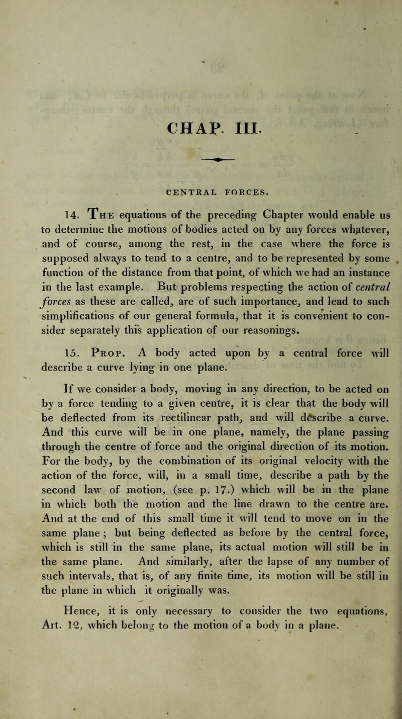 CHAP. III. CENTRAL FORCES. 14. The equations of the preceding Chapter would enable us to determine the motions of bodies acted on by any forces whatever, and of course, among the rest, in the case where the force is supposed always to tend to a centre, and to be represented by some function of the distance from that point, of which we had an instance in the last example. But problems respecting the action of central forces as these are called, are of such importance, and lead to such simplifications of our general formula, that it is convenient to con¬ sider separately this application of our reasonings. 15. Prop. A body acted upon by a central force will describe a curve lying in one plane. If we consider a body, moving in any direction, to be acted on by a force tending to a given centre, it is clear that the body will be deflected from its rectilinear path, and will describe a curve. And this curve will be in one plane, namely, the plane passing through the centre of force and the original direction of its motion. For the body, by the combination of its original velocity with the action of the force, will, in a small time, describe a path by the second law of motion, (see p. 17-) which will be in the plane in which both the motion and the line drawn to the centre are. And at the end of this small time it will tend to move on in the same plane ; but being deflected as before by the central force, which is still in the same plane, its actual motion will still be in the same plane. And similarly, after the lapse of any number of such intervals, that is, of any finite time, its motion will be still in the plane in which it originally was. Hence, it is only necessary to consider the two equations. Art. 12, which belon-i to the motion of a body in a plane.