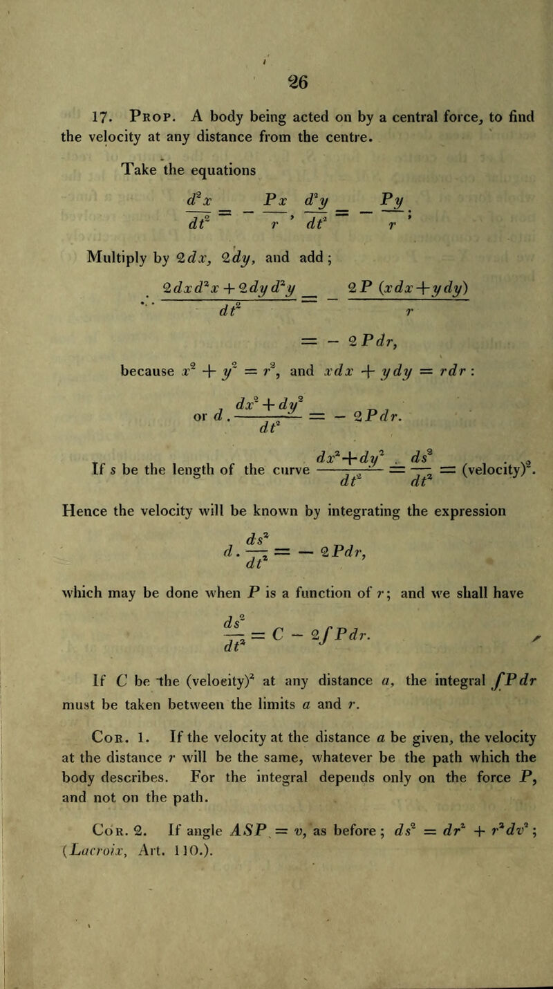 i 17. Prop. A body being acted on by a central force, to find the velocity at any distance from the centre. Take the equations d2 x Px d*y Py He = ~7’ He~~ Multiply by 2dx, Qdy, and add; 2dxd2x + 2dy d2y_ 2P (xdx-\-ydy) *• ’ df ” r because a’2 + y1 = r2, = — 2 P dr, and xdx + ydy — rdr : , dx- + dy* or d.-, = — 2 Pdr. df If s be the length of the curve d.x2-\-dy2 ds2 df df (velocity)2. Hence the velocity will be known by integrating the expression d df df — — 2 Pdr, which may be done when P is a function of r; and we shall have £=c If C be the (velocity)2 at any distance a, the integral f P dr must be taken between the limits a and r. Cor. 1. If the velocity at the distance a be given, the velocity at the distance r will be the same, whatever be the path which the body describes. For the integral depends only on the force P, and not on the path. Cor. 2. If angle ASP = v, as before; ds' = df + fdva; (Lacroix, Art. 110.).