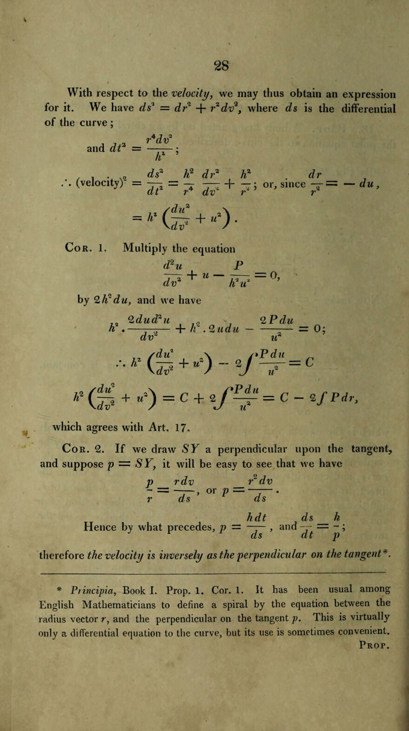 With respect to the velocity, we may thus obtain an expression for it. We have ds1 = dr' + r2dv3, where ds is the differential of the curve; and dt2 = rW IF’ (velocity)0 = ds2 _ h? d? ~ d r2 h2 dr — + —; or, since — = — du, dv r r Cor. 1. Multiply the equation d*u P ~—r + U - — by 2 h' du, and we have Q.dud2u 2 P du h . —h lr . <2 udu dvz u2 /du2 \ /*Pdu h (d? + “') “ 2_ / — = / H 42 + -*)=c+FF=c - ^pdr‘ which agrees with Art. 17. Cor. 2. If we draw SY a perpendicular upon the tangent, and suppose p — SY, it will be easy to see that >ve have p rdv r~ dv - = —, or p———. r ds ds hdt ds h Hence by what precedes, p — —— , and — — - ; r ds dt p therefore the velocity is inversely as the perpendicular on the tangent *. * Piincipia, Book I. Prop. 1. Cor. 1. It has been usual among English Mathematicians to define a spiral by the equation between the radius vector r, and the perpendicular on the tangent p. This is virtually only a differential equation to the curve, but its use is sometimes convenient. Prop.