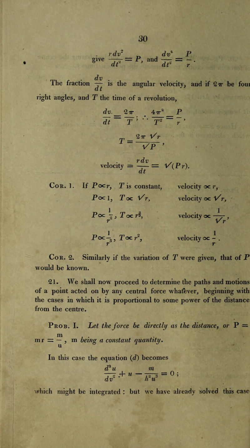 glve ~df rdv~ dv1 P = P’ and IF = 7 dv The fraction — is the angular velocity, and if 27r be foui right angles, and P the time of a revolution, 47rJ da-_ 2 7T dt~~r ‘> m'~f* p V T = 27r l/ r VP ’ v dv velocity = —— = V( P r). dt If Pocr, T is constant, velocity oe r, Pocl, Poc Vr, velocity oc Vr, Poc J-, r T oc velocity oc —- , P^-s, Poc T-2, velocity oc - . Cor. 2. Similarly if the variation of T were given, that of P would be known. 21. We shall now proceed to determine the paths and motions of a point acted on by any central force whatever, beginning with the cases in which it is proportional to some power of the distance from the centre. Prob. I. Let the force be directly as the distance, or P m . m r = — , m being a constant quantity. In this case the equation (d) becomes da« m j S H” ® —* / 2 3 ® ? dv h u which might be integrated : but we have already solved this case