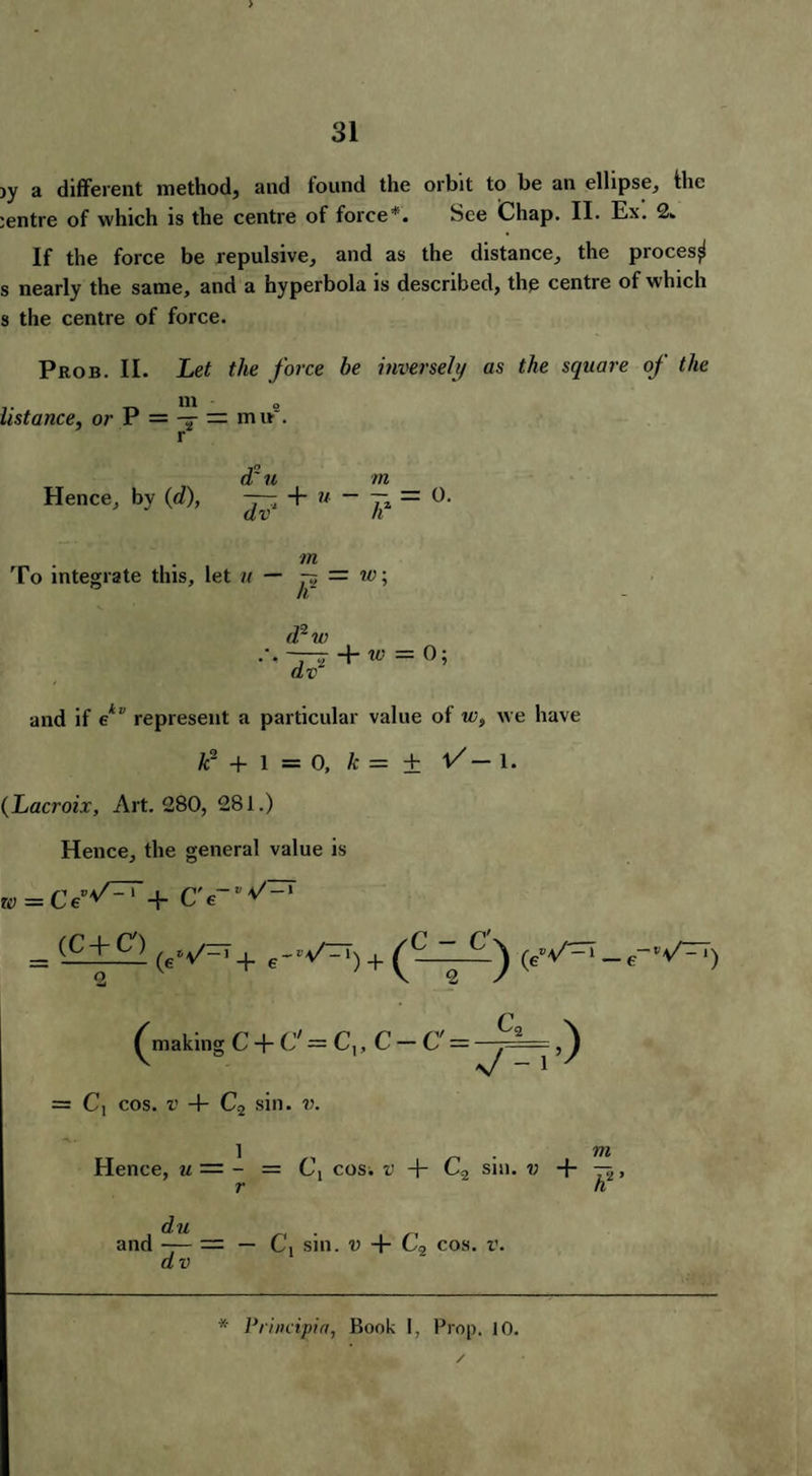 jy a different method, and found the orbit to be an ellipse, ihe centre of which is the centre of force*. See Chap. II. Ex. 2. If the force be repulsive, and as the distance, the procesji s nearly the same, and a hyperbola is described, the centre of which s the centre of force. Prob. II. Let the force be inversely as the square of the m ustance, or P = — — mu . d~ u m Hence, by (d), — + u - — — 0. m To integrate this, let « — p, = w; d2w —+ „ = o; and if ekv represent a particular value of ws we have k- + 1 = 0, k = ± V- 1. (Lacroix, Art. 280, 281.) Hence, the general value is » = CC'/zrr+ = (-g.+..c') (ev=T+ + (ev-_e-‘V^T) 2 V 2 ■/ ^making C + C' = C,, C — C' = = C, cos. v 4- C2 sin. ??. 1 . vn Hence, u — - = cos; v + C2 sin. v + -5, r h du and — = — Cx sin. v + C2 cos. r. dv
