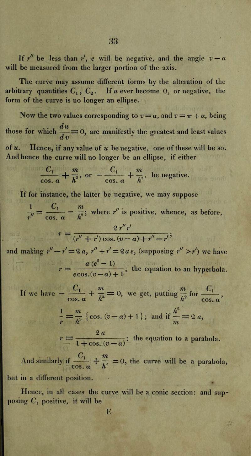 If r be less than rf e will be negative, and the angle v — a will be measured from the larger portion of the axis. The curve may assume different forms by the alteration of the arbitrary quantities Cj , C2. If u ever become 0, or negative, the form of the curve is no longer an ellipse. Now the two values corresponding to v = a, and v = tt + a, being d n those for which — — 0, are manifestly the greatest and least values dv of u. Hence, if any value of u be negative, one of these will be so. And hence the curve will no longer be an ellipse, if either C, , m Ci m -hT5>or-H-rr,, be negative. cos. a h cos. a h If for instance, the latter be negative, we may suppose 1 C, m , . -jj ---jz; where r is positive, whence, as before, r cos. a n r, I' / 2 r r r = {r + r) cos. (v — a) + r — r ’ and making r—7-' = 2a, r + r — 2a e, (supposing r >r') we have a (e~ — 1) . r —-----, the equation to an hyperbola. ecos.Cu — a) + 1 r- , C, m m Ci If we have-b —- = 0, we get, putting — for-. cos. a h h cos. a 1 m . . hr - = — i cos. (v — a) + 1 }; and if — = 2 a, r n m 2 a ; the equation to a parabola. C yyi And similarly if- +- =0, the curve will be a parabola, 1 +cos. (v — a) n, h cos. a but in a different position. Hence, in all cases the curve will be a conic section: and sup¬ posing Cv positive, it will be E