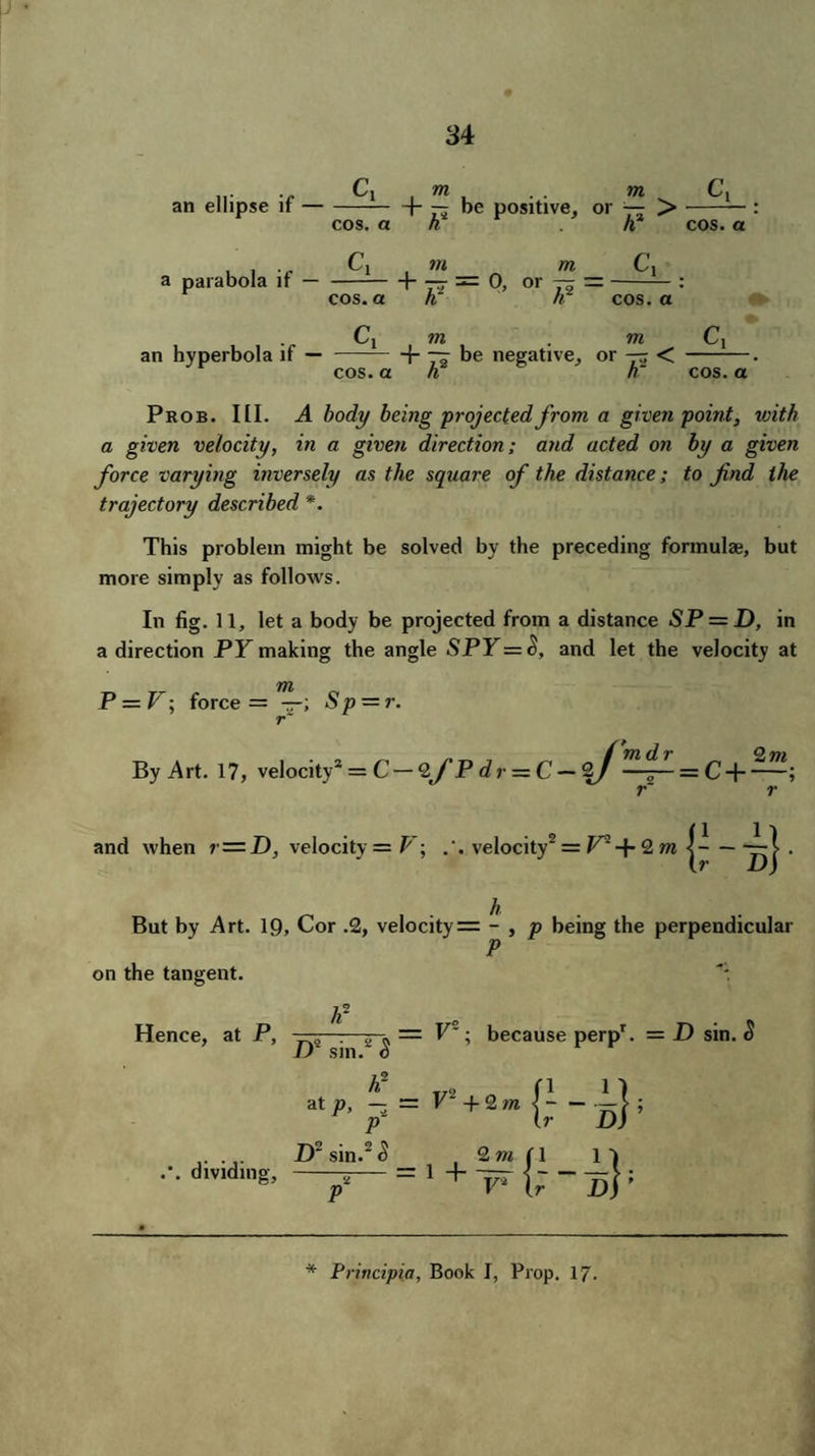 an ellipse if — a parabola if — an hyperbola if — C| cos. a Cx cos. a Cl cos. a , m , . . ?n C, + — be positive, or — > A2 cos. a w /» C, + _=(), or — — cos. a m 7W Ci + ~ be negative, or -r < -. h h cos. a Prob. III. A body being projected from a given point, vjith a given velocity, in a given direction; and acted on by a given force varying inversely as the square of the distance; to find the trajectory described *. This problem might be solved by the preceding formulae, but more simply as follows. In fig. 11, let a body be projected from a distance SP = D, in a direction PY making the angle SPY=$, and let the velocity at m P = V; force = —; Sp = r. r f (1 v By Art. 17, velocity* = C — 2/P dr ~ C — 2/ —;— = C-\-; r~ r and when r—D, velocity = V; velocity2 = V* + 2 m |-•—-} D) But by Art. 19, Cor .2, velocity= - , p being the perpendicular P on the tangent. *: Hence, at P, -—5—:—5-.= V°; because perpr. = D sin. o JJ sm. 0 h- t/2 at p, — — V + 2 m P -D2 sin.2 <5 2 m (1 .'. dividing, -5- = 1 + — £-*}■ *