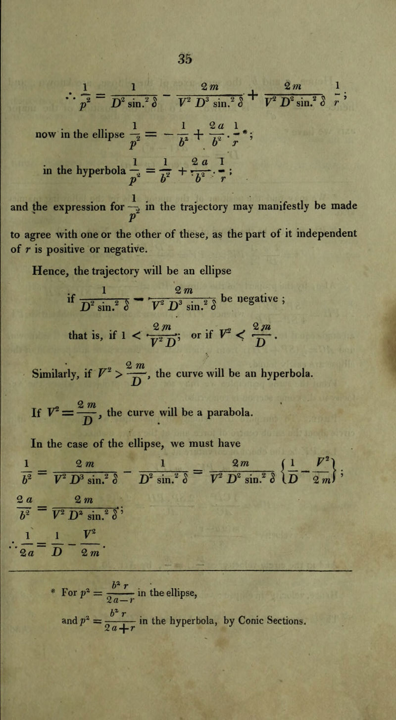 2 m 2 ill  p* “ D2 sin.2 S F2 D3 sin.2 5 T F2 D8 sin.2 S r ’ 1 1 2a 1 now in the ellipse -5=-— + -75-. - *; p bur . , , 1 1 2 a I in the hyperbola —, = -rs + rrr* • “ ; P 6 o r and the expression for in the trajectory may manifestly be made P to agree with one or the other of these, as the part of it independent of r is positive or negative. Hence, the trajectory will be an ellipse 1 2 m if 8 . j-i. — 'r7o 3 j-s be negative ; D sin. c V D sin. 6 2m . 2m that is, if 1 < ‘y-Tpi or if F2 < ^. > • ^ jYl Similarly, if F2 > the curve will be an hyperbola. 2 m If F2 = —the curve will be a parabola. In the case of the ellipse, we must have 2 m si a F2 H3 sin.2 S D2 sin.2 S F2 D2 2 m 2m ( 1 F2\ D2 sin.2 3 lD~2^) 5 62 F2 D2 sin.2 S ’ . 1 1 F2 2a D 2m * For p1 = and p2 = b*r 2a— r bzr 2 a-\-r in the ellipse, in the hyperbola, by Conic Sections.