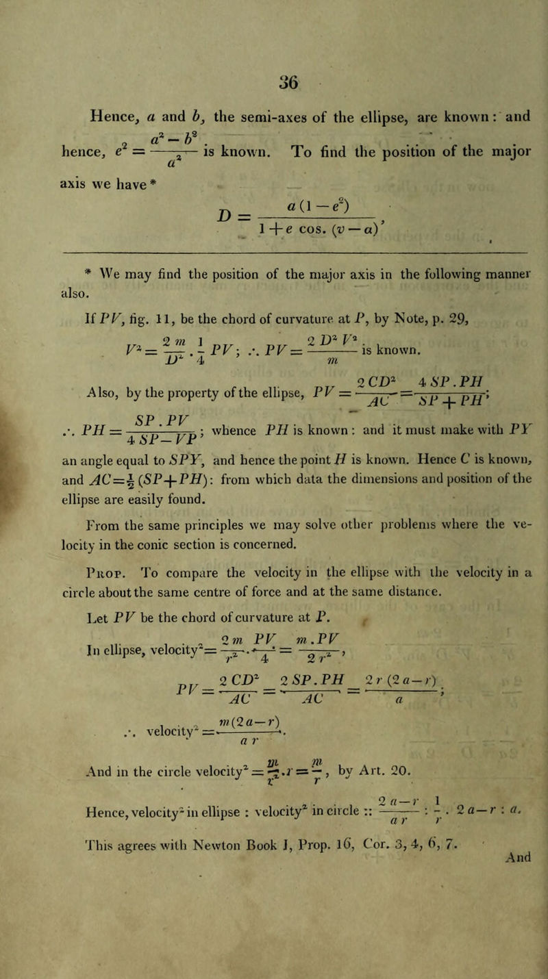 Hence, a and b, the semi-axes of the ellipse, are known: and i2 „ O, — 0 . . . hence, e —-is known. To find the position of the major axis we have * a (1 — e2) 1 + e cos. (v — a)’ * We may find the position of the major axis in the following manner also. If PV, rig. 11, be the chord of curvature at P, by Note, p. 29, 9 m 1 2 il2 f 2 V% — —— . - FV: .-. FV=—-is known. _l>2 4 m Also, by the property of the ellipse, FV — 2 CD2 4 6'P . PH AC ~ HP + PH • PH . SP .FV ; whence PH is known : and it must make with PY 4 6T-FP: an angle equal to SPY, and hence the point H is known. Hence C is known, and AC = ± (SP-\-PH): from which data the dimensions and position of the ellipse are easily found. From the same principles we may solve other problems where the ve¬ locity in the conic section is concerned. Pitop. To compare the velocity in the ellipse with the velocity in a circle about the same centre of force and at the same distanc e. Let PV be the chord of curvature at P. . ,2 m PV m .PV In ellipse, velocity*= — 2 rL ’ PV — velocity2 = 2 CD2 2 SP. PH 2r (2 a —r) ' AC ~ AC ~ a w(2«— r) a r And m the circle velocity2 = r;.i, by Art. 20. . , . . , 2fl-r 1 „ Hence, velocity2 in ellipse : velocity in circle :: ——— : - • 2 a—r : a. This agrees with Newton Book J, Prop. l6, Cor. 3,4, 6, 7. And