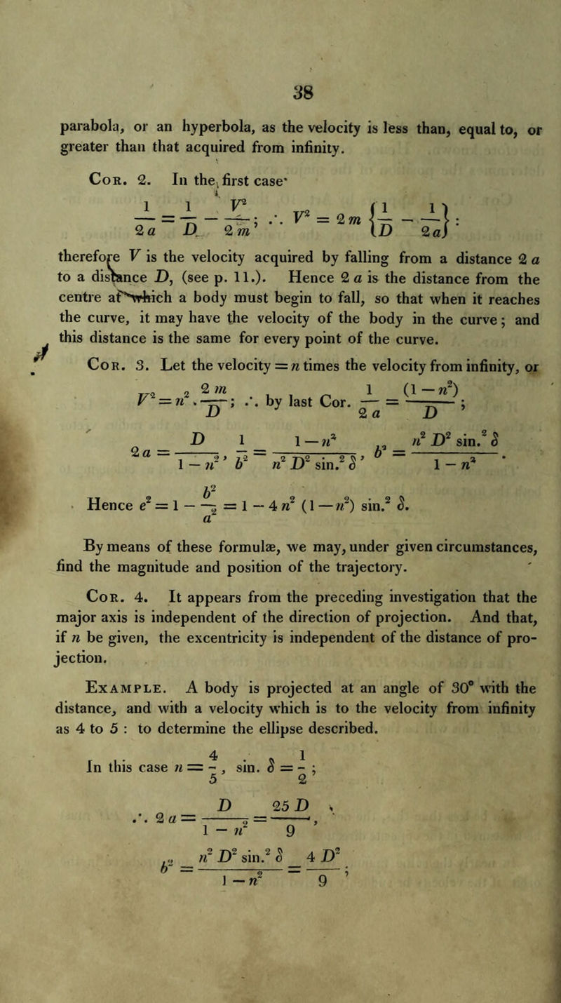 parabola, or an hyperbola, as the velocity is less than, equal to, or greater than that acquired from infinity. Cor. 2. 1 2 a In the, first case' i = 2 m therefore V is the velocity acquired by falling from a distance 2 a to a distance D, (see p. 11.). Hence 2 a is the distance from the centre af'-which a body must begin to fall, so that when it reaches the curve, it may have the velocity of the body in the curve; and this distance is the same for every point of the curve. Cor. 3. Let the velocity = n times the velocity from infinity, or „„ 2 2 m , , 1 (1 — n~) V —n . —r—; .'. by last Cor. — = ——— ; D 2 a D 2 a — D n 1 1 —iC n2 J)2 sin.2 S , b' = D2 sin. S n' Hence e2 = 1-5 = 1—4 n1 (1 —w2) sin.2 S. a By means of these formulas, we may, under given circumstances, find the magnitude and position of the trajectory. Cor. 4. It appears from the preceding investigation that the major axis is independent of the direction of projection. And that, if n be given, the excentricity is independent of the distance of pro¬ jection. Example. A body is projected at an angle of 30° with the distance, and with a velocity which is to the velocity from infinity as 4 to 5 : to determine the ellipse described. 4 1 In this case n — ~, sin. 5 = - ; 5 2 ’ .'. 2 a = D 25 D s 1 - tf 9 b„ _ n- D2 sin.2 8 _ 4 D J - n~ “9