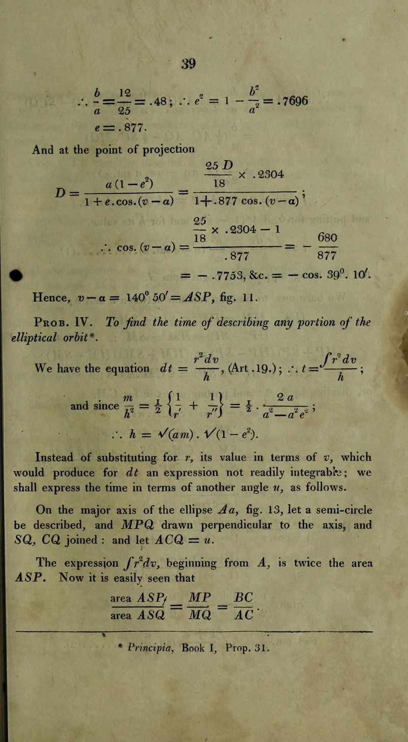 b 12 - = — =r .48 ; a 25 e = .877. \ e~ If l - - = .7696 And at the point of projection D = «(l-e2) 25 D 18 x .2304 1 + e.cos.(t> — a) 1+.877 cos. (u — a) ’ cos. (v — a) = 25 — x . 2304 - 1 18_ .877 680 877 t = - .7753, &c. = — cos. 39°. 10'. Hence, v — a= 140° 50^ = ASP, fig. 11. Prob. IV. To find the time of describing any portion of the elliptical orbit*. r2 dv fr° d v We have the equation dt — ——, (Art .19-); t—-—-—; h h and since m + IUz ..1? . 2 I ' 1 \ 2 • 2 2 .1 1 r ) a —a e h — */(am). V{\ — e2). Instead of substituting for r, its value in terms of v, which would produce for dt an expression not readily integrabfe; we shall express the time in terms of another angle v, as follows. On the major axis of the ellipse Aa, fig. 13, let a semi-circle be described, and MPQ drawn perpendicular to the axis, and SQ, CQ joined : and let ACQ = u. The expression f fdv, beginning from A, is twice the area ASP. Now it is easily seen that area ASP/ _ MP _ BC area AiSQ MQ AC %