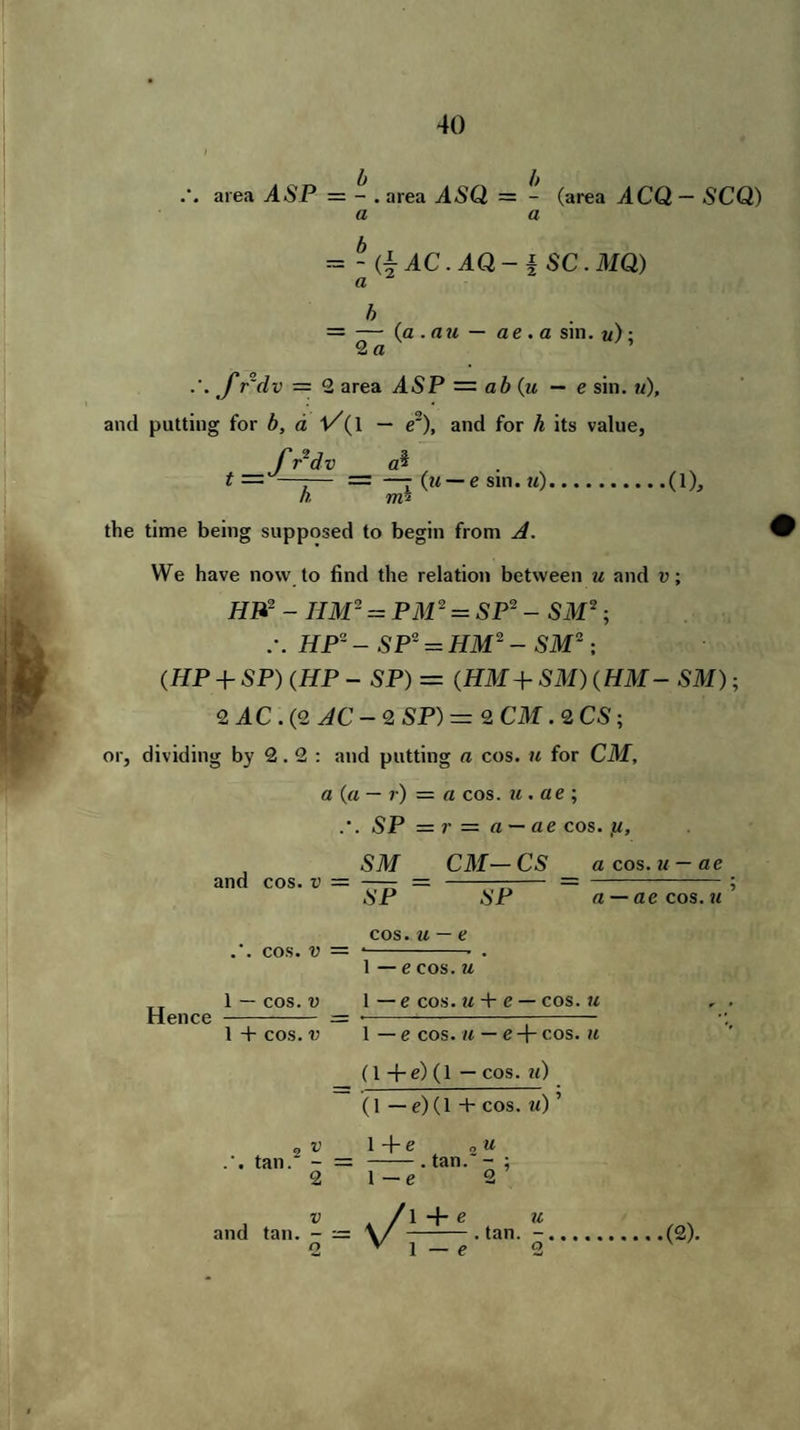 area ASP = - . area .4<SQ = - (area ACQ— SCQ) a a = - (| AC. AQ-i SC. MQ) = — (a . nu — ae. a sin. «)• 2 a .'. f r'dv — 2 area ASP — ab (u — e sin. «), and putting for b, a f/(l — e2), and for h its value, fSdv ai t — —-— = —- (u — e sm. u).. h. vrA the time being supposed to begin from A. .(1), We have now to find the relation between u and v; HP- - IIM- = PM2 = SP2 - SM2 ; HP8 - SP' = HM2 - SM2; (HP + SP) (HP - SP) = (HM+ SM) (HM — SM); 2 AC . (2 AC - 2 SP) = 2 CM . 2 CS ; or, dividing by 2.2: and putting a cos. w for CM, a (a — r) — a cos. u . ae ; .'. 5P = ?• = a — ae cos. 571/ Cilf— CS a cos. — ae Hence and cos. v = .’. cos. v = 1 — cos. v SP SP cos. u — e 1 — e cos. u 1 — e cos. u + e — cos. u 1 + cos. v 1 — e cos. u — e + cos. u (1 +e) (1 — cos. u) a — ae cos. u (1 — e)(l + cos. u) ’ .’. tan. - = 1+e u . tan. - ; and tan ,v-=s/l-± 2 v 1 — e u • tan. (2)» e °