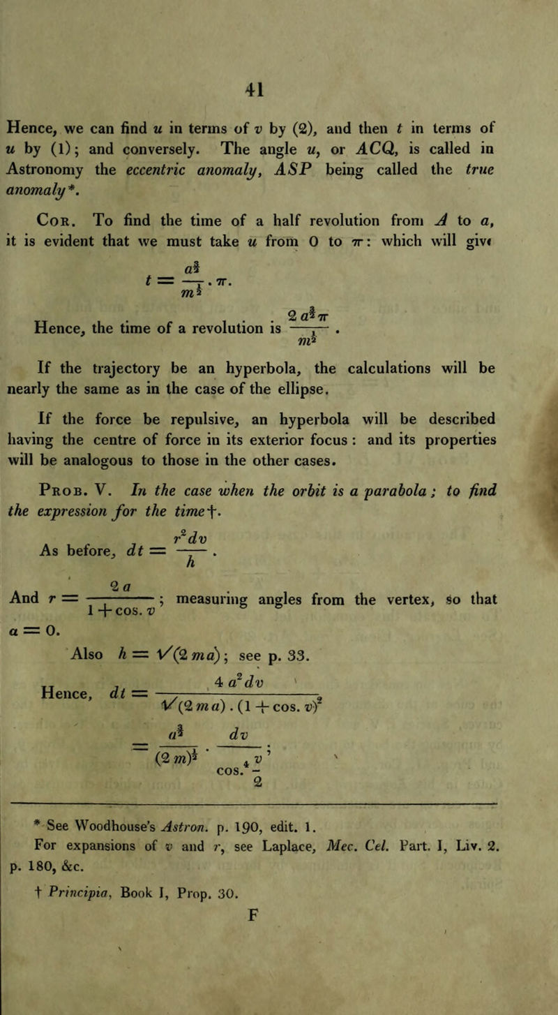 Hence, we can find u in terms of v by (2), and then t in terms of « by (l); and conversely. The angle u, or ACQ, is called in Astronomy the eccentric anomaly, ASP being called the true anomaly*. Cor. To find the time of a half revolution from A to a, it is evident that we must take u from 0 to it: which will giv< —r •7r ms Hence, the time of a revolution is 2 cAtc nA If the trajectory be an hyperbola, the calculations will be nearly the same as in the case of the ellipse. If the force be repulsive, an hyperbola will be described having the centre of force in its exterior focus : and its properties will be analogous to those in the other cases. Prob. V. In the case when the orbit is a parabola; to find the expression for the time f. f dv As before, dt — —— . And r = 2 a 1 4 cos. v ; measuring angles from the vertex, so that a — 0. Also h — l/(2 ma); see p. 33. 4 a1 dv Hence, dt = 1/(2 ma). (1 -{- cos* vf dv (2 m)* ,i v cos.* - 2 * See Woodhouse’s Astron. p. 190, edit. 1. For expansions of v and r, see Laplace, Mec. Cel. Part. I, Liv. 2. p. 180, &c. t Principia, Book 1, Prop. 30. F