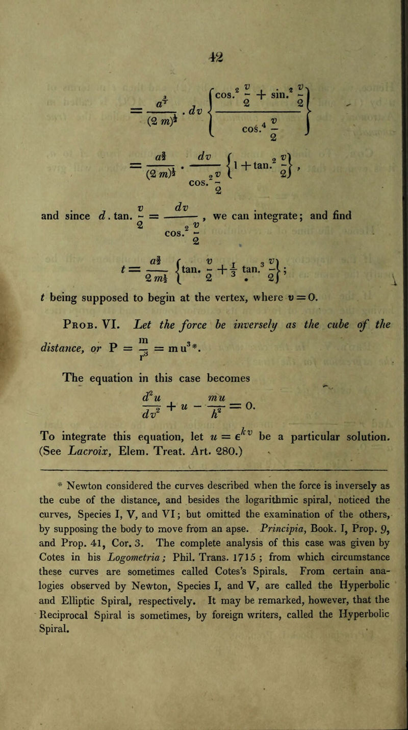 and since d. tan. - = 2 2 v cos. - 2 , we can integrate; and find a§ f v . 3v\ - Man. —Ht tan. 2 mi \ 2 3 . 2) t being supposed to begin at the vertex, where t> = 0. \ Prob. VI. Let the force be inversely as the cube of the t _ in « distance9 or P = - =mu' rd The equation in this case becomes d*u dv2 mu + “ To integrate this equation, let u = e^v be a particular solution. (See Lacroix, Elem. Treat. Art. 280.) * Newton considered the curves described when the force is inversely as the cube of the distance, and besides the logarithmic spiral, noticed the curves. Species I, V, and VI; but omitted the examination of the others, by supposing the body to move from an apse. Principia, Book. I, Prop. 9» and Prop. 41, Cor. 3. The complete analysis of this case was given by Cotes in his Logometria; Phil. Trans. 1715 ; from which circumstance these curves are sometimes called Cotes’s Spirals. From certain ana¬ logies observed by Newton, Species I, and V, are called the Hyperbolic and Elliptic Spiral, respectively. It may be remarked, however, that the Reciprocal Spiral is sometimes, by foreign writers, called the Hyperbolic Spiral.