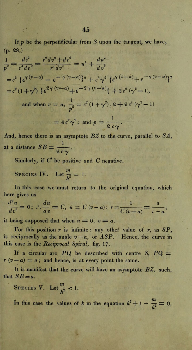 If p be the perpendicular from S upon the tangent, we have, (p. 28,) 1 ds2 P r2 dv2 -\-drz du2 = u2 + r*dv2 ?-4dv~ ' dv2 = c2 {ey('V~ci) — 6“ v(®—«)j2 + c272 |e7 (t'-a)_j.6-7(u-0)p = c2(l+72) |e2r(*-«)+r27(^)|+2c2 (72— l), and when v — a, —2 = c2 (1 + y~). 2 -}- 2 c2 (y2 — l) P~ — 4 c2 y2; and p 1 2 cy And, hence there is an asymptote BZ to the curve, parallel to 54, 1 at a distance SB 2 c 7 Similarly, if C' be positive and C negative. Species IV. Let = 1. n In this case we must return to the original equation, which here gives us d?u du 1 a -3-7 = 0; = C, u — C (v — a): r — —-=-; v dv C (v — a) v — a it being supposed that when 11 = 0, v — a. For this position r is infinite : any other value of r, as 5P, is reciprocally as the angle v — a, or ASP. Hence, the curve in this case is the Reciprocal Spiral, fig. 17. If a circular arc PQ be described with centre 5, PQ = r (v — a) = a; and hence, is at every point the same. It is manifest that the curve will have an asymptote BZ, such, that SB = a. Species V. Let < 1. h TTt In this case the values of k in the equation k? l — — = Oj h