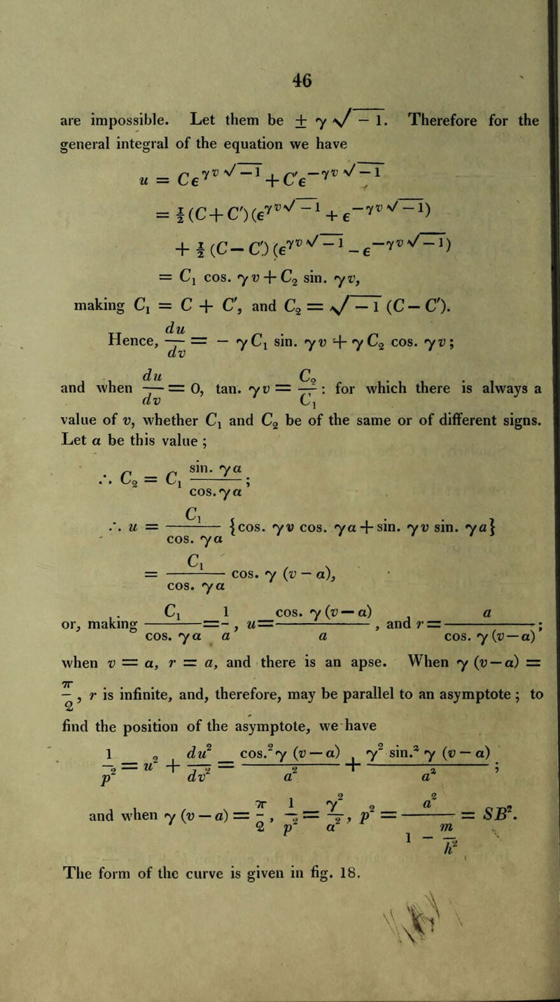 are impossible. Let them be + y s/ — 1. Therefore for the general integral of the equation we have U = CeW^ + C'6-7^~ = f(C+C,)(e7W-1 + e-7W“1) + 4 (C-O = Cj cos. <yv + C2 sin. yv, making C1 = C + C', and C2 = >/ — 1 (C — C'). du . Hence, —- = — <yCi sm. •yu + 7L2 cos. yv; dv du CQ . and when —— = 0, tan. yu = —: for which there is always a dv Ci value of v, whether Cx and C2 be of the same or of different signs. Let a be this value ; c2 = c, . u = sm. ya cos. ya Cl cos. ya Cl cos. ya {cos. yv cos. ya + sin. yv sin. ya\ cos. y (v — a). C1 1 cos. y (v — a) -=~ , u=-, and r = n or, making _ ,- — cos. 7 a a a cos. y (v — a) when v — a, r — a, and there is an apse. When y (v — a) = 7j — , r is infinite, and, therefore, may be parallel to an asymptote; to 2 find the position of the asymptote, we have 1 2 du _cos,'y(v — a) ( y2 sin.* y (v — a) - = u~ + — --5-1-“»-; p dv a tt 1 y2 2 and when y (v — a) = - , = 7, » 2 p a The form of the curve is given in fig. 18. 1 - ?71 = SJB2. \\^ v