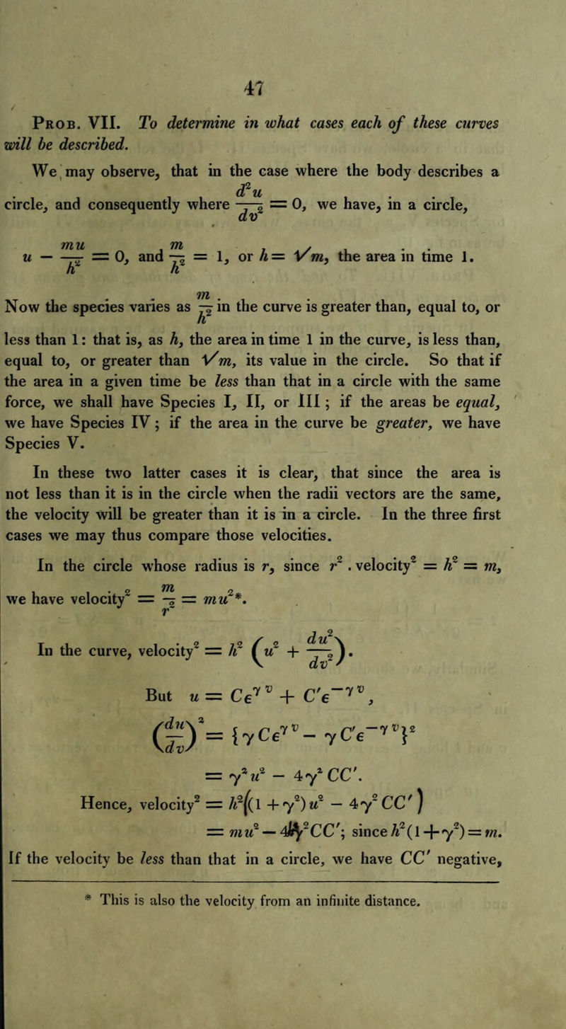 Prob. VII. To determine in what cases each of these curves will be described. We may observe, that in the case where the body describes a d2 u circle, and consequently where -rj~i = 0, we have, in a circle, u mu m — = 0, and -jrL - 1, or h = Vm, the area in time 1. m Now the species varies as -jin the curve is greater than, equal to, or IV less than 1: that is, as h, the area in time 1 in the curve, is less than, equal to, or greater than l/m, its value in the circle. So that if the area in a given time be less than that in a circle with the same force, we shall have Species I, II, or III; if the areas be equal, we have Species IV; if the area in the curve be greater, we have Species V. In these two latter cases it is clear, that since the area is not less than it is in the circle when the radii vectors are the same, the velocity will be greater than it is in a circle. In the three first cases we may thus compare those velocities. In the circle whose radius is r, since r~ . velocity2 = h = m, we have velocity2 — — = mu2*. r~ In the curve, velocity2 = li + dv2' But u- Ceyv + C'e_7\ (^)*= {yCeyv- yC'e~yV}2 = 7V - 472CC'. Hence, velocity2 = /t2|( 1 +72)m2 — 4y2 CC' ) = mu2 — 4ify~CC'; since A2(1-j-72) = fw. If the velocity be less than that in a circle, we have CC' negative. * This is also the velocity from an infinite distance.