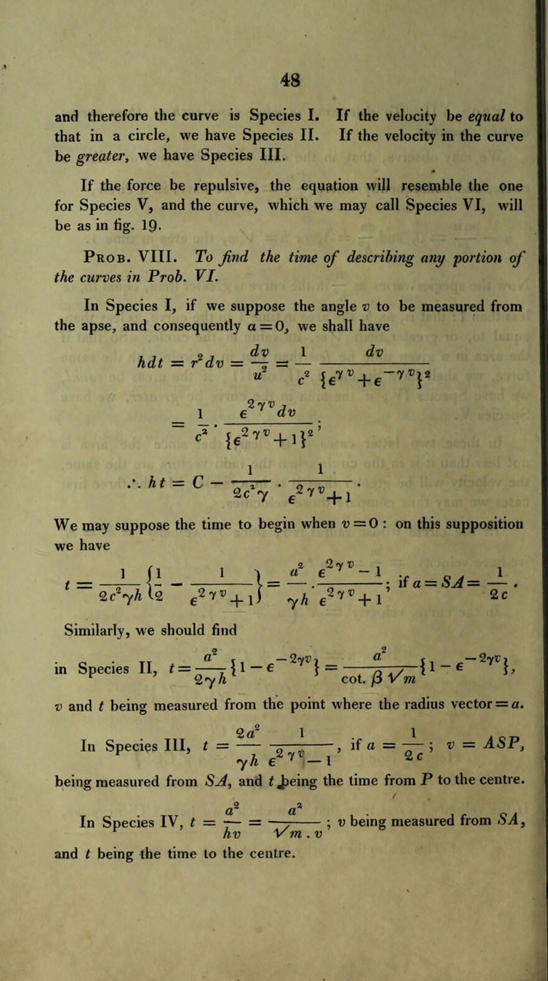 and therefore the curve is Species I. If the velocity be equal to that in a circle, we have Species II. If the velocity in the curve be greater, we have Species III. If the force be repulsive, the equation will resemble the one for Species V, and the curve, which we may call Species VI, will be as in fig. 19- Prob. VIII. To find the time of describing any portion of the curves in Prob. VI. In Species I, if we suppose the angle v to be measured from the apse, and consequently a = 0, we shall have I, 27 dv hdt = r dv = —r u 1 dv 2 f 7 V , —7 V1 2 c {e7 +e } e^dv 1 We may suppose the time to begin when v = 0 : on this supposition we have 1 i1 Qc^yh 12 y*7 _|_ Similarly, we should find 1 | a ® +W v 7 h e in Species II, t =--{l —6 ~7^} = 2 g2 7 — 1 1 4-; if a = SA = — ,27®+1* 2c {I _ -27* b 27 hl J cot. /3 Vm v and t being measured from the point where the radius vector = a. -, if a = —— ; v = ASP, l 2 c 2 CL In Species III, t — - 2 7® 7 h e being measured from SA, and t Jjeing the time from P to the centre. / (2^ d^ In Species IV, t = 7- = —7-; v being measured from SA, hv Vm . v and t being the time to the centre.