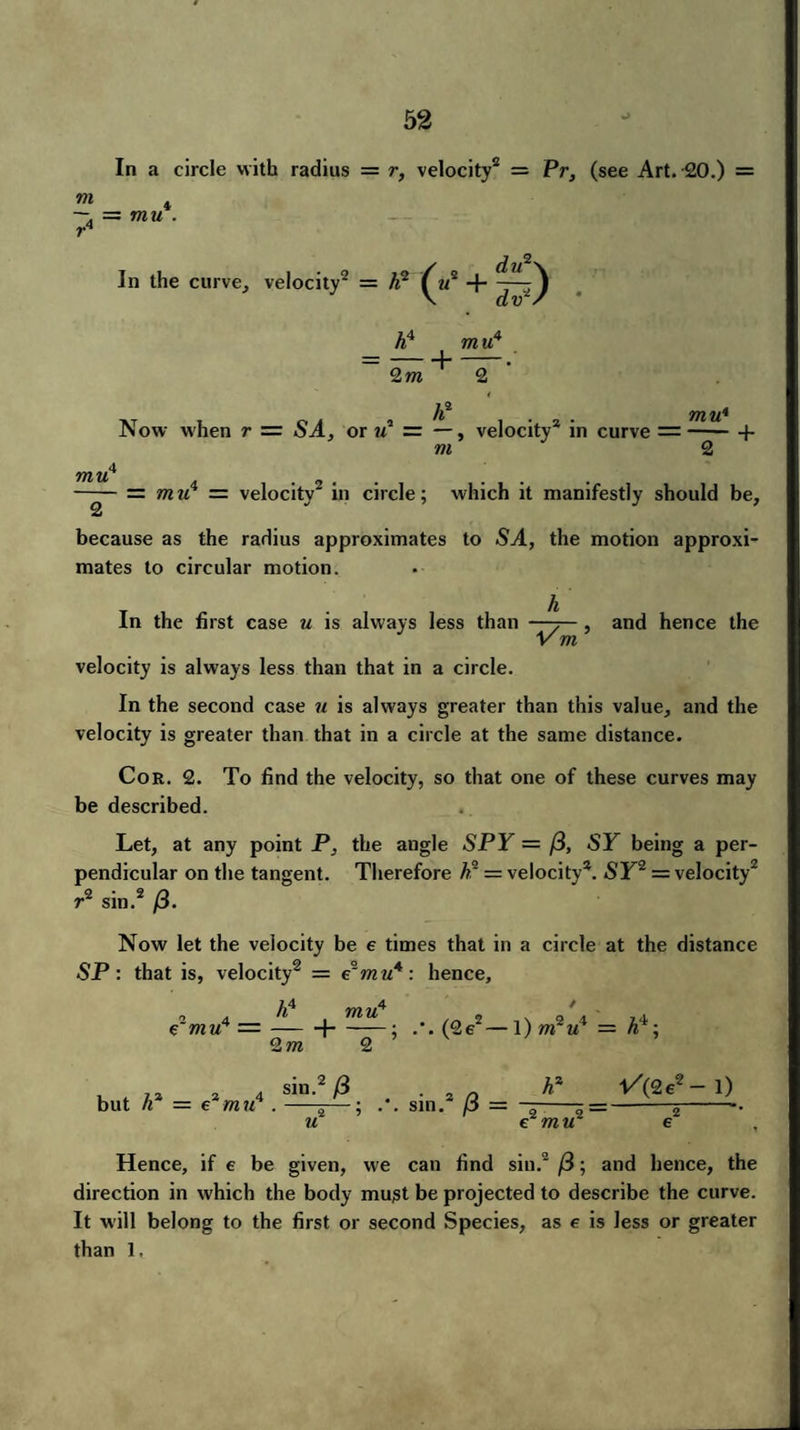 In a circle with radius = r, velocity2 = Pr, (see Art. 20.) = m . —. = mu r4 In the curve, velocity2 = A2 h4 mu4 —-]- 2m 2 Now when r — SA, or u* = —, velocity* in curve = —— + m 2 4 7JZ U —— mu4 = velocity2 in circle; which it manifestly should be, because as the radius approximates to SA, the motion approxi¬ mates to circular motion. In the first case u is always less than , and hence the velocity is always less than that in a circle. In the second case u is always greater than this value, and the velocity is greater than that in a circle at the same distance. Cor. 2. To find the velocity, so that one of these curves may be described. Let, at any point P, the angle SPY = /3, «SF being a per¬ pendicular on the tangent. Therefore h2 = velocity*. SF2 = velocity2 r2 sin.2 /3. Now let the velocity be e times that in a circle at the distance SP : that is, velocity2 = e°mu4 : hence, JA jfYi yA f €~mu4 — —-1-; (2e2—l)m2M1 = A'i; 2m 2 4 sin.2 /3 i u .-^—: Hence, if e be given, we can find sill.2 /3; and hence, the direction in which the body must be projected to describe the curve. It will belong to the first or second Species, as e is less or greater than 1.