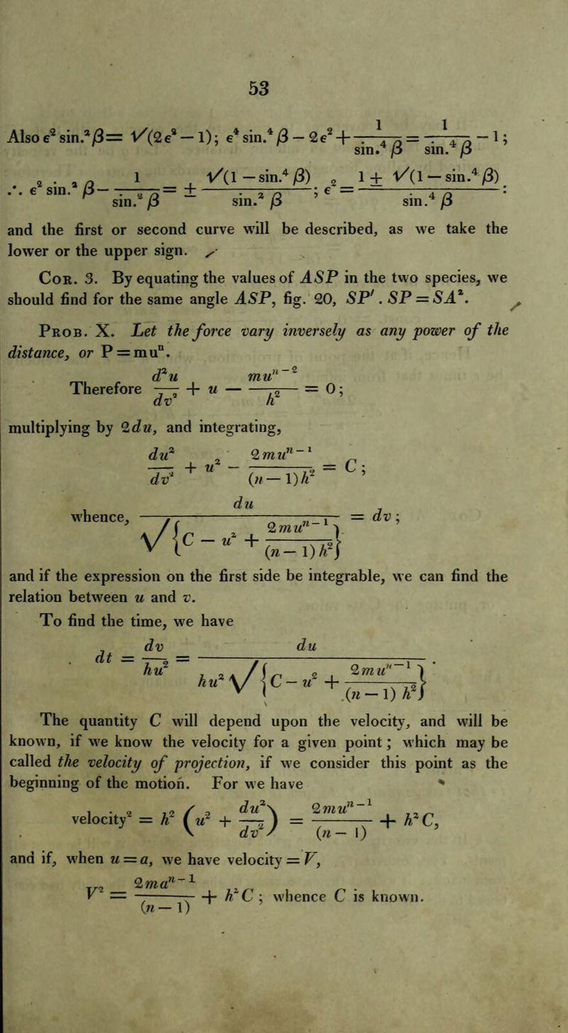 Also e2 sin.*/3= V'(9e2 — 1); e4sin.4/3 — 2e2 + e9 sin.2 /3—:—— 1 — sin.4 /3) 2 e = sin.4/3 sin.4/3 1 + V(\ — sin.4 /3) sin.9 (3 sin.2/3 ’ sin.4/3 and the first or second curve will be described, as we take the lower or the upper sign. Cor. 3. By equating the values of ASP in the two species, we should find for the same angle ASP, fig. 20, SP'. SP = SA^ Prob. X. Let the force vary inversely as any power of the distance, or P = mu“. d2u mu Therefore ~—r + u--=- dv h multiplying by 9du, and integrating, -2 = 0; du2 dv‘ + if - 2 m un (//— \)lf whence. du V{c = C; = dv; 9mun 1 («- and if the expression on the first side be integrable, we can find the relation between u and v. To find the time, we have dt ^v _ hu2 du hu2 + 9. mu «-i } (w — 1) 42J The quantity C will depend upon the velocity, and will be known, if we know the velocity for a given point; which may be called the velocity of projection, if we consider this point as the beginning of the motion. For we have * du2\ 2 mun~l dv2 / (» — I) and if, w'hen u — a, we have velocity = V, V = —--—b hlC ; whence C is known. («— 1) i • » ,0 / c du2\ 9mu!l~x „ velocity = h- (y + -f) = ——- + **C,