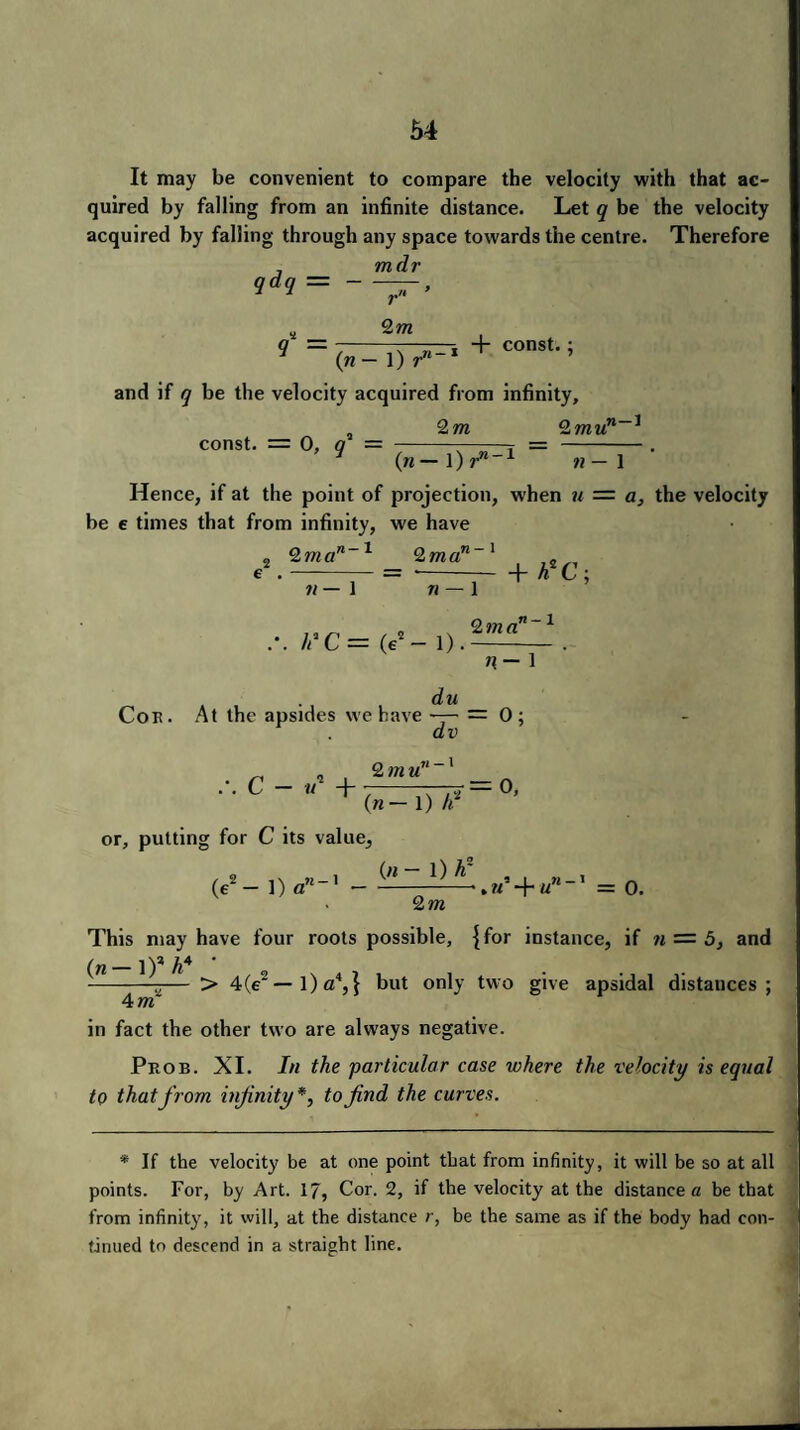 It may be convenient to compare the velocity with that ac¬ quired by falling from an infinite distance. Let q be the velocity acquired by falling through any space towards the centre. Therefore 7 mdr qdq — - r 2m —i + const.; (n- 1) r11 and if q be the velocity acquired from infinity, „ 2m 2mun~* const. = 0, q — (n — 1) r‘ ,71 — 1 1 Hence, if at the point of projection, when u = a, the velocity be e times that from infinity, we have 2m a 71—1 2 rn a n- i 71— 1 n — 1 + h*C; h'C = (e2 — 1) 2 m a n-i n— i du Cor. At the apsides we have — = 0 ; dv .-. c - «2 + 2 771U n- 1 (n — 1) h 7=0, or, putting for C its value, (e2— 1)0-' - + =0. 2m This may have four roots possible, {for instance, if n — 5, and _])* * --— > 4(e2—l)a4,} but only two give apsidal distances; 4 m in fact the other two are always negative. Prob. XI. hi the 'particular case where the velocity is equal to that from injinity*, to find the curves. * If the velocity be at one point that from infinity, it will be so at all points. For, by Art. 17, Cor. 2, if the velocity at the distance a be that from infinity, it will, at the distance r, be the same as if the body had con¬ tinued to descend in a straight line.