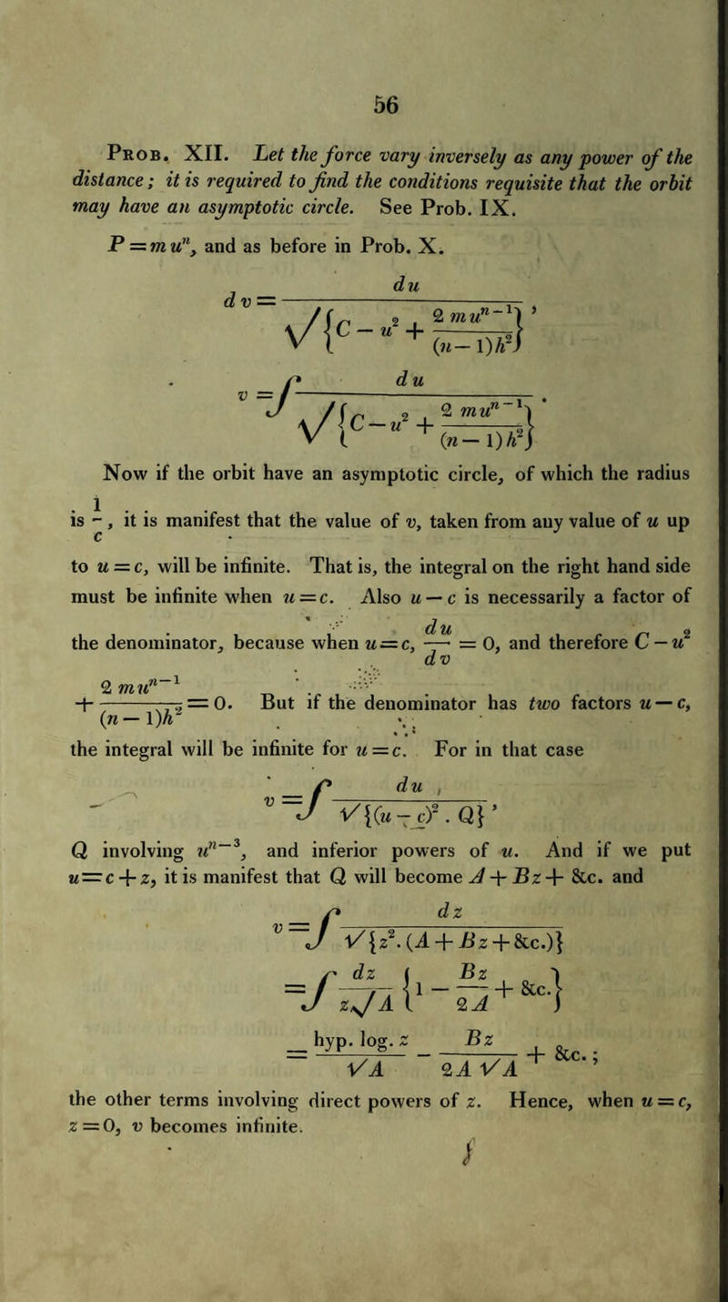 Prob. XII. Let the force vary inversely as any power of the distance; it is required to find the conditions requisite that the orbit may have an asymptotic circle. See Prob. IX. P — mu11, and as before in Prob. X. du dv — / ( 2 2 mu7l~1\ * v{C-“+0^T)?} -/ d u /Sr 2(2 mun V(c- +S=7)*4 Now if the orbit have an asymptotic circle, of which the radius is - , it is manifest that the value of v, taken from any value of u up c to u = c, will be infinite. That is, the integral on the right hand side must be infinite when u = c. Also u — c is necessarily a factor of * -y du the denominator, because when u = c, —• = 0, and therefore C — u dv 2 mu' 71-1 — = 0. But if the denominator has two factors u — c, (n — 1 )h' the integral will be infinite for u — c. For in that case du , V=f 1/{(u-cf.Q}’ Q involving un~3, and inferior powers of u. And if we put w = c + Zj it is manifest that Q will become A Bz + &c. and dz ”=/< V{z2. (A + Pz + &c.)} /dz j _Bz z*J A t 2 A __ hyp. log. Z Bz ~ VA + &c.| Hh &c.; 2A VA the other terms involving direct powers of z. Hence, when u — c, z — 0, v becomes infinite. /