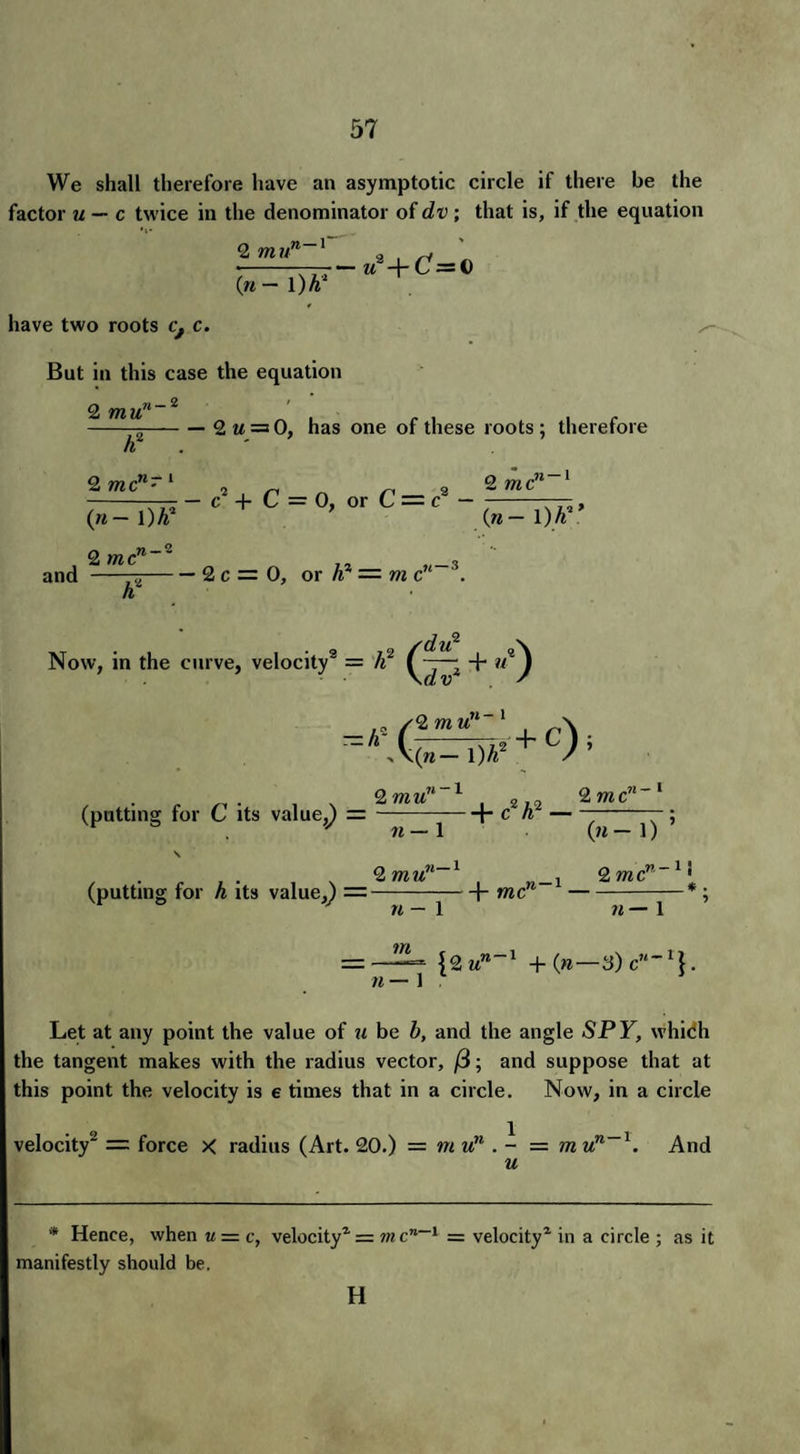 We shall therefore have an asymptotic circle if there be the factor u — c twice in the denominator of dv ; that is, if the equation 2 mu ,n — r Cn — 1 )h have two roots cf c. But in this case the equation 7— M2-t-GY=t) 2 mu11 —-2 m = 0, has one of these roots ; therefore h 2 mcn- 2 , n r< 2 Q me ^W~C +C = 0,orC-c 2 mcn~~ 3 and -75-2 c = 0, or h = m c '. Now, in the curve, velocity9 = li - + u~^ (putting for C its value,^ = 2 mun 1 , 2 ,0 2 me11'1 +- e h? — 11 — 1 («-D ’ . . . , . , . 2 mun i 2 me • (putting for h its value,) =-1- me-* n — 1 7i—l =—■—= {2 un~l +{n—3)cn~l\. 1b ' 1 Let at any point the value of u be b, and the angle SPY, which the tangent makes with the radius vector, /3; and suppose that at this point the velocity is e times that in a circle. Now, in a circle velocity2 = force X radius (Art. 20.) = mun . - = m un l. And u * Hence, when u = c, velocity1 = in c 1 == velocity1 in a circle ; as it manifestly should be. H