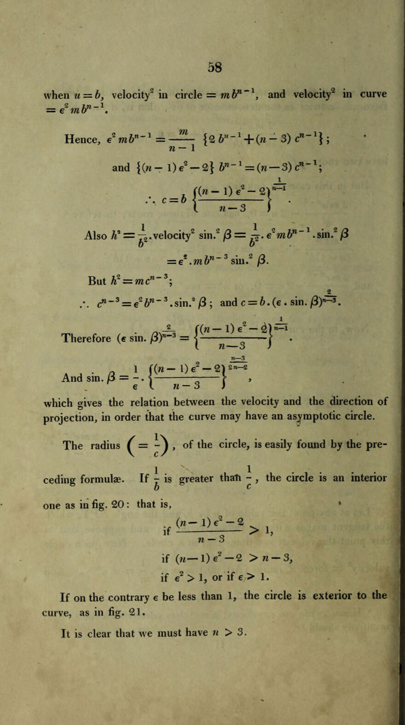 when u = b, velocity2 in circle = m bn -1, and velocity2 in curve = e*mbn~\ Hence, e2mb”’1 = {2 V‘~l + (n - 3) c”'1} ; n— 1 and {(«-l)e2-2} bn-l = {n — 3)c*“l; c = b l («- 1) e2- 2) n-3 ) n—i Also li = ^.velocity2 sin.2 /3 = ^. e'mbn~1 .sin. /3 = et.mbn~3 sin.2 /3. But h~ = mcn~3 g cn_3 = e26w*3.sin.a/3; and c = 6. (e . sin./3)»s. 1 -L- f(w—l) e2 — 4)n_1 Therefore , • ^ C(« 1) e — 2|* (esin./3)'•>=■{—^3-1 A , . 0 1 f(w — 1) e2 — 2) 2n~2 And sm. p = -. s-v el « — .2 _ ^ 3 7 which gives the relation between the velocity and the direction of projection, in order that the curve may have an asymptotic circle. The radius (- ) , of the circle, is easily found by the pre¬ ceding formulae. If y is greater thati - , the circle is an interior b c one as in fig. 20: that is, . (n— l) e2 — 2 n — 3 * > 1, if (n—l)e —2 > n — 3, if e > 1, or if e > 1. If on the contrary e be less than 1, the circle is exterior to the curve, as in fig. 21. It is clear that we must have n > 3.