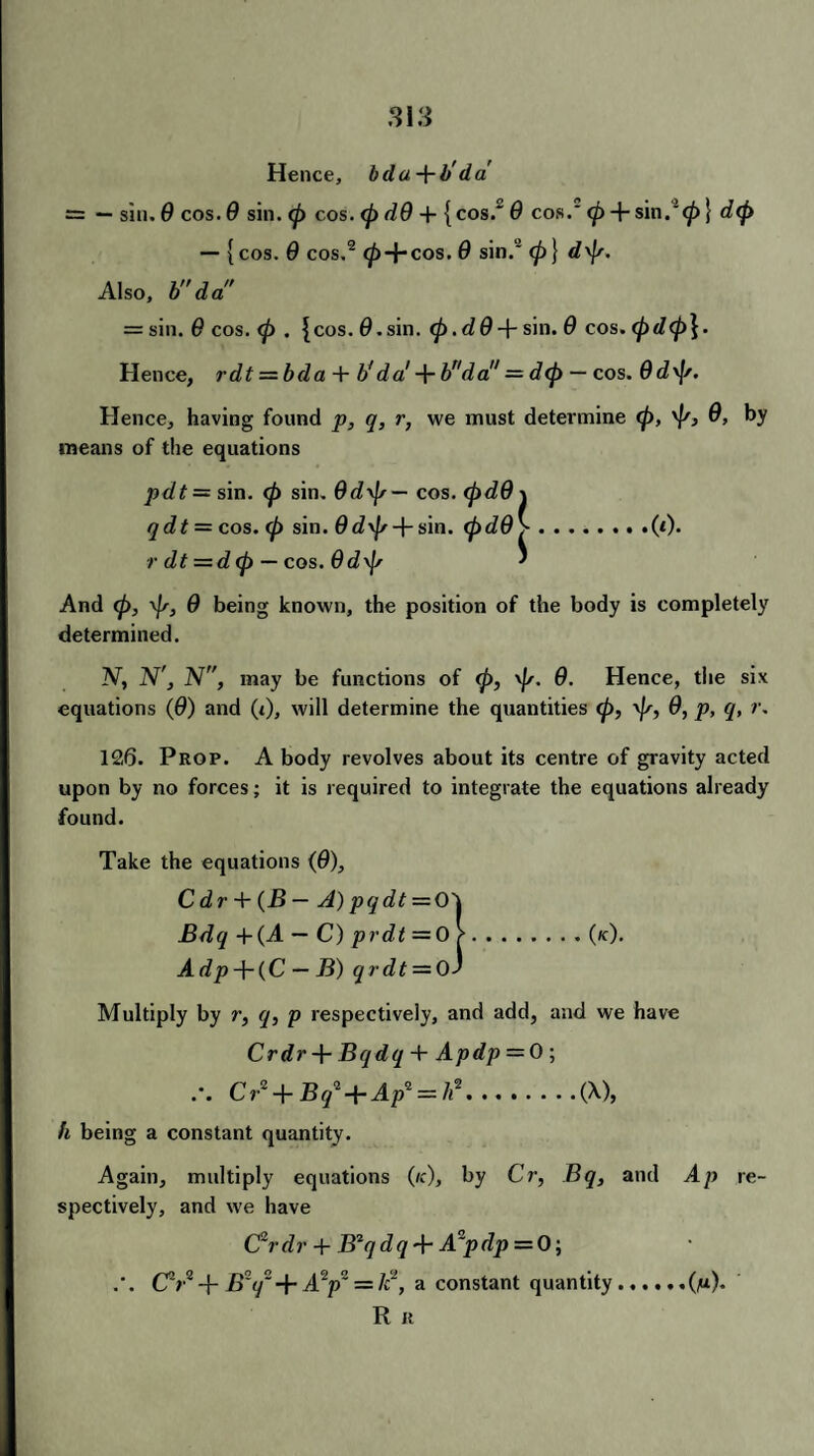 Hence, bda+b'da' = — sin. 9 cos. 9 sin. (p cos. <pd9 + {cos. 9 cos. <p + sin.2} d<p — {cos. 9 cos.2 (pAr cos. 9 sin.'2 (p} d^p. Also, bda = sin. 9 cos. <p . {cos. 0.sin. <p.d9sin. 9 cos. (pd<p\. Hence, rdt = bda + b'da! + bnda = d(p — cos. 9d\f/. Hence, having found p, q, r, we must determine <p, 9, by means of the equations pdt = sin. (p sin. 9d\p— cos. (pd9 j qdt = cos. (p sin. fldv^ + sin. (pd9>.(*)• -/• dt =d<p — cos. 9 d\]s ' And (p, \p, 9 being known, the position of the body is completely determined. N, N', N, may be functions of (p, \|/. 9. Hence, the six equations (9) and (i), will determine the quantities cp, \p, 9, p, q, r. 126. Prop. A body revolves about its centre of gravity acted upon by no forces; it is required to integrate the equations already found. Take the equations (9), C d r + (B — A) pqdt — Q\ Bdq +(A — C) prdt =0 >.(/c). Adp-\-(C — B) qrdt = OJ Multiply by r, <7, p respectively, and add, and we have Crdr + Bqdq + Apdp = 0 \ Cr2 + £r/ + Ap2 = /*2.(X), h being a constant quantity. Again, multiply equations (/c), by Cr, Bq, and Ap re¬ spectively, and we have C2rdr + B*qdq + A*pdp = 0-, .'. CV -J- B~q~ + A2p2 = lc2, a constant quantity..(m)* R R