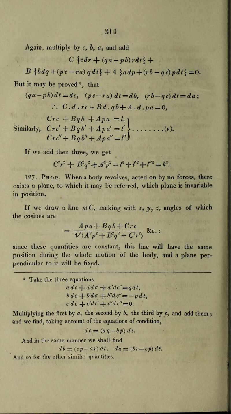 .Again, multiply by c, b, a, and add C {cdr -f- {qa — pb) rdt\-f B {bdq +(pc — ra) qdt\-f- A \adp-\-{rb — qc) pdt\ = 0. But it may be proved*, that (qa-pb)dt = dc, (pc — ra)dt = db, (rb — qc)dt = da; C . d . rc + Bd. qb + A . d .pa = 0, Crc +Bqb A^Apa =/.'j Similarly, Crc 4-Bqb' 4-Apa = t 1.(i'). Crc + Bqb + Apa = f'j If we add then three, we get cv 4- By a-av=p+r-+i'n= 127. Prop. When a body revolves, acted on by no forces, there exists a plane, to which it may be referred, which plane is invariable in position. If we draw a line m C, making with x, y, z, angles of which the cosines are Apa-\r Bqb-\- Crc ~ vuy+by+cV) &c-: since these quantities are constant, this line will have the same position during the whole motion of the body, and a plane per¬ pendicular to it will be fixed. * Take the three equations a dc -j- a'dc' -j- aclc = qdt, bdc b'dc' 4- bdc= —pdt, c dc 4- c'dc -j- cdc = 0. Multiplying the first by a, the second by b, the third by c, and add them ; and we find, taking account of the equations of condition, dc = (aq—bp) dt. And in the same manner we shall find db = (cp — ct r) dt, da = (br—cp) dt. And so for the other similar quantities.