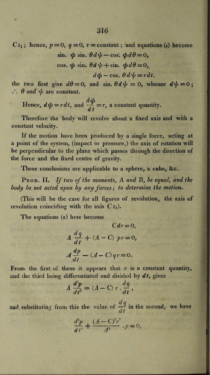 CjZj ; hence, p — 0, q — 0, r ~ constant; and equations (t) become sin. (p sin. Od\p — cos. <pdd = 0, cos. 0 sin. 6d\Js + sin. (pdQ = 0, d(p — cos. 6d\p = rdt. the two first give d9 = 0, and sin. 6d\[s = 0, whence d\j> — 0; 6 and yp are constant. Hence, d<p = rdt, and ~~=.r, a constant quantity. Therefore the body will revolve about a fixed axis and with a constant velocity. If the motion have been produced by a single force, acting at a point of the system, (impact or pressure,) the axis of rotation will be perpendicular to the plane which passes through the direction of the force and the fixed centre of gravity. These conclusions are applicable to a sphere, a cube, &c. Prob. II. If two of the moments, A and B, be equal, and the body be not acted upon by any forces; to determine the motion. (This will be the case for all figures of revolution, the axis of revolution coinciding with the axis Cz{). The equations (k) here become Cdr = 0, A ~ + (A - C) pr = 0, dt ■A-y — {A — O qr — 0. From the first of these it appears that r is a constant quantity, and the third being differentiated and divided by dt, gives and substituting from this the value of -jj in the second, we have dy , U-Cfr* 7T‘ +.Ar~ ’P~'h