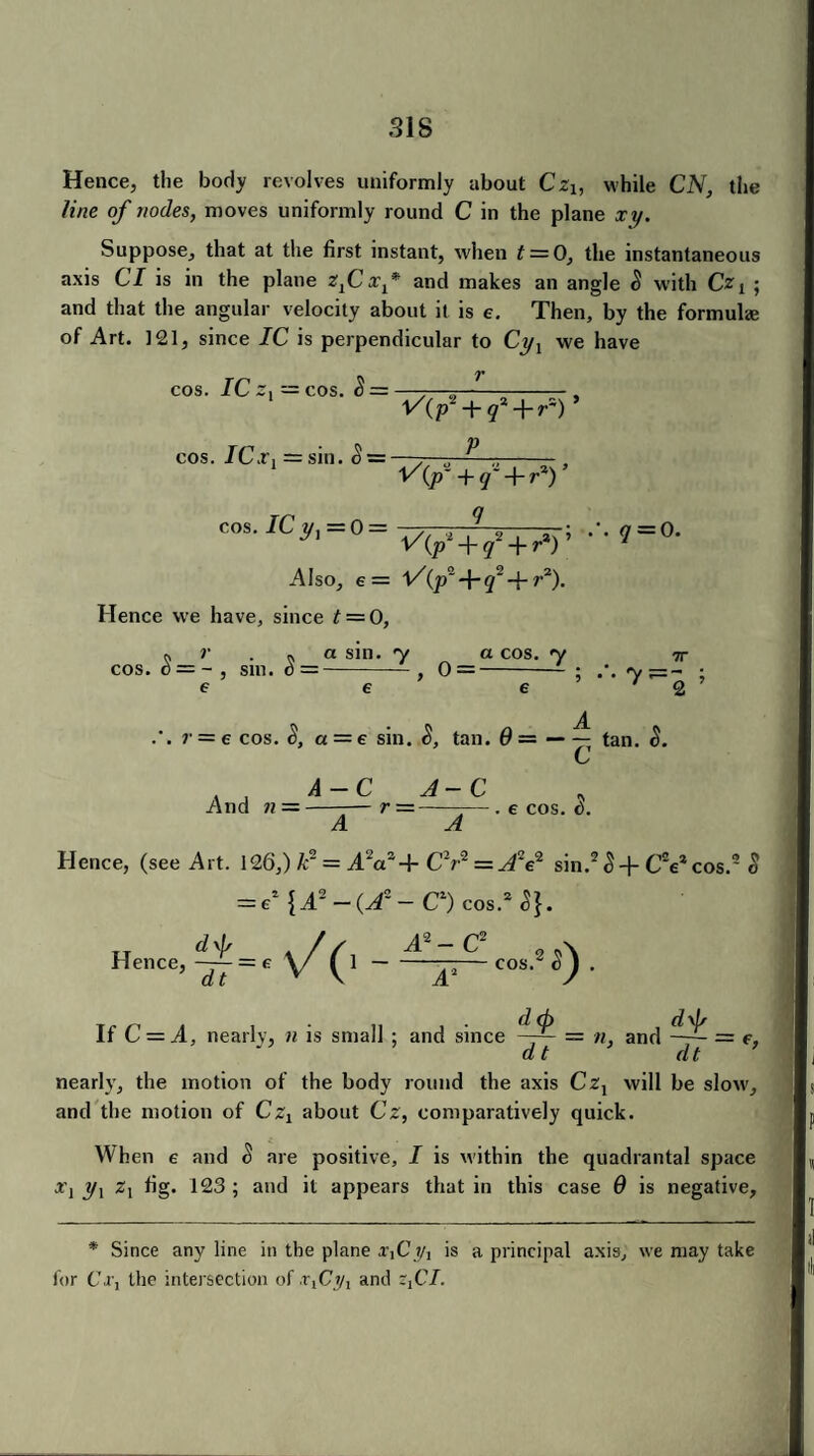Hence, the body revolves uniformly about Cz1} while CIV, the line of nodes, moves uniformly round C in the plane xy. Suppose, that at the first instant, when t = 0, the instantaneous axis Cl is in the plane zfixf and makes an angle S with Czt ; and that the angular velocity about it is e. Then, by the formulae of Art. 121, since IC is perpendicular to Cyx we have cos. IC -[ cos. ICx1 — cos. $ = = sin. S = r ^(p' + q^r-) * p ^ (ps + q~+r%) ’ cos. rCy,=0= V(^ + lf + ^ • •7 = 0. Also, e = l/(p~ + q~ + r2)- Hence we have, since t = 0, cos n r n a sin. y a cos. y tt • 0 = ~ , sill. d=-, 0 =- ; y^=- ■ e e e 7 2 .’. r = e cos. S, a = e sin. tan. 6 = — —y tan. S. And n = A-C A-C r — - . 6 COS. t). Hence, (see Art. 126,) k~ — A2aa 4- CV = A2e2 sin.23 + CVcos.9 § = €2 {A2-(A2- C1) cos.2^. „ df A2 — C2 Hence,—= c V(l - A2 COS , 2 0- If C — A, nearly, n is small ; and since = n, and —= e, dt dt nearly, the motion of the body round the axis Czx will be slow, and the motion of Czx about Cz, comparatively quick. When e and S are positive, I is within the quadrantal space a'j yx zx fig. 123 ; and it appears that in this case 6 is negative. * Since any line in the plane x,Cis a principal axis, we may take for CV, the intersection of ■rlCi/1 and zxCI.